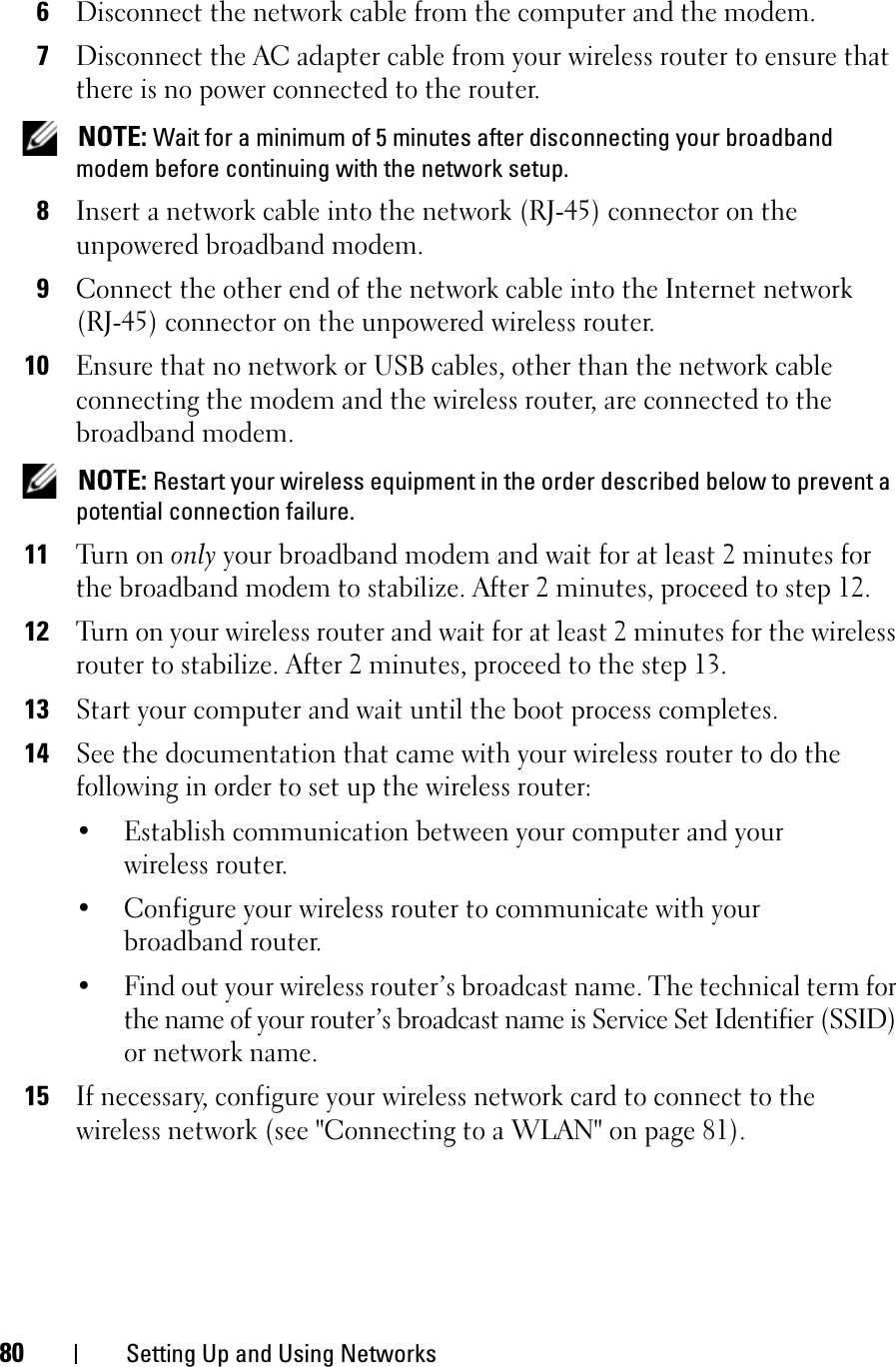 80 Setting Up and Using Networks6Disconnect the network cable from the computer and the modem.7Disconnect the AC adapter cable from your wireless router to ensure that there is no power connected to the router.NOTE: Wait for a minimum of 5 minutes after disconnecting your broadband modem before continuing with the network setup.8Insert a network cable into the network (RJ-45) connector on the unpowered broadband modem.9Connect the other end of the network cable into the Internet network (RJ-45) connector on the unpowered wireless router.10Ensure that no network or USB cables, other than the network cable connecting the modem and the wireless router, are connected to the broadband modem.NOTE: Restart your wireless equipment in the order described below to prevent a potential connection failure.11Turn on only your broadband modem and wait for at least 2 minutes for the broadband modem to stabilize. After 2 minutes, proceed to step 12.12Turn on your wireless router and wait for at least 2 minutes for the wireless router to stabilize. After 2 minutes, proceed to the step 13.13Start your computer and wait until the boot process completes.14See the documentation that came with your wireless router to do the following in order to set up the wireless router:• Establish communication between your computer and your wireless router.• Configure your wireless router to communicate with your broadband router.• Find out your wireless router’s broadcast name. The technical term for the name of your router’s broadcast name is Service Set Identifier (SSID) or network name.15If necessary, configure your wireless network card to connect to the wireless network (see &quot;Connecting to a WLAN&quot; on page 81).