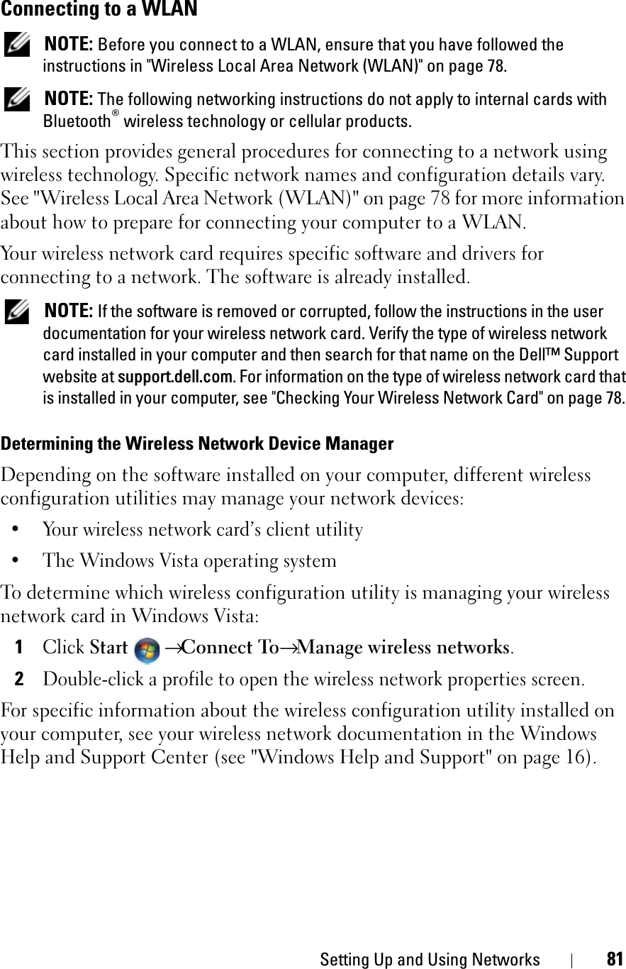 Setting Up and Using Networks 81Connecting to a WLANNOTE: Before you connect to a WLAN, ensure that you have followed the instructions in &quot;Wireless Local Area Network (WLAN)&quot; on page 78.NOTE: The following networking instructions do not apply to internal cards with Bluetooth® wireless technology or cellular products.This section provides general procedures for connecting to a network using wireless technology. Specific network names and configuration details vary. See &quot;Wireless Local Area Network (WLAN)&quot; on page 78 for more information about how to prepare for connecting your computer to a WLAN. Your wireless network card requires specific software and drivers for connecting to a network. The software is already installed. NOTE: If the software is removed or corrupted, follow the instructions in the user documentation for your wireless network card. Verify the type of wireless network card installed in your computer and then search for that name on the Dell™ Support website at support.dell.com. For information on the type of wireless network card that is installed in your computer, see &quot;Checking Your Wireless Network Card&quot; on page 78.Determining the Wireless Network Device ManagerDepending on the software installed on your computer, different wireless configuration utilities may manage your network devices:• Your wireless network card’s client utility• The Windows Vista operating systemTo determine which wireless configuration utility is managing your wireless network card in Windows Vista: 1ClickStart→ Connect To→Manage wireless networks.2Double-click a profile to open the wireless network properties screen.For specific information about the wireless configuration utility installed on your computer, see your wireless network documentation in the Windows Help and Support Center (see &quot;Windows Help and Support&quot; on page 16).