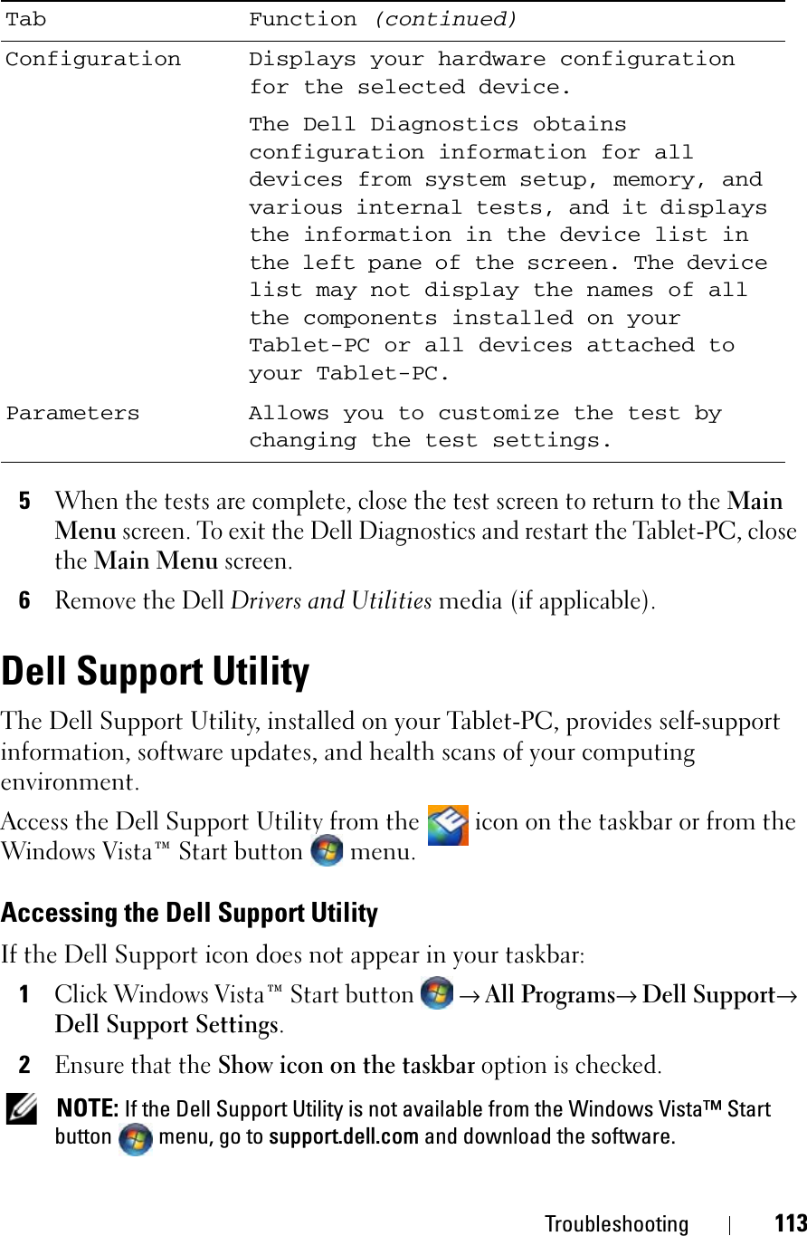 Troubleshooting 1135When the tests are complete, close the test screen to return to the MainMenu screen. To exit the Dell Diagnostics and restart the Tablet-PC, close theMain Menu screen.6Remove the Dell Drivers and Utilitiesmedia(if applicable).Dell Support UtilityThe Dell Support Utility, installed on your Tablet-PC, provides self-support information, software updates, and health scans of your computing environment.Access the Dell Support Utility from the   icon on the taskbar or from the Windows Vista™ Start button menu.Accessing the Dell Support UtilityIf the Dell Support icon does not appear in your taskbar:1Click Windows Vista™ Start button → All Programs→ Dell Support→Dell Support Settings.2Ensure that the Show icon on the taskbar option is checked. NOTE: If the Dell Support Utility is not available from the Windows Vista™ Start button menu, go to support.dell.com and download the software.Configuration Displays your hardware configuration for the selected device.The Dell Diagnostics obtains configuration information for all devices from system setup, memory, and various internal tests, and it displays the information in the device list in the left pane of the screen. The device list may not display the names of all the components installed on your Tablet-PC or all devices attached to your Tablet-PC.Parameters Allows you to customize the test by changing the test settings.Tab Function (continued)