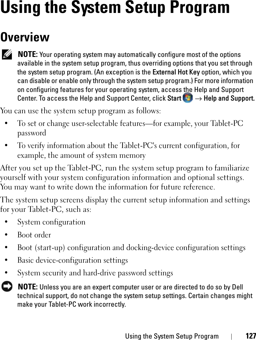Using the System Setup Program 127Using the System Setup ProgramOverviewNOTE: Your operating system may automatically configure most of the options available in the system setup program, thus overriding options that you set through the system setup program. (An exception is the External Hot Key option, which you can disable or enable only through the system setup program.) For more information on configuring features for your operating system, access the Help and Support Center. To access the Help and Support Center, click Start  →Help and Support.You can use the system setup program as follows:• To set or change user-selectable features—for example, your Tablet-PC password• To verify information about the Tablet-PC&apos;s current configuration, for example, the amount of system memoryAfter you set up the Tablet-PC, run the system setup program to familiarize yourself with your system configuration information and optional settings. You may want to write down the information for future reference.The system setup screens display the current setup information and settings for your Tablet-PC, such as:• System configuration• Boot order• Boot (start-up) configuration and docking-device configuration settings• Basic device-configuration settings• System security and hard-drive password settingsNOTE: Unless you are an expert computer user or are directed to do so by Dell technical support, do not change the system setup settings. Certain changes might make your Tablet-PC work incorrectly. 