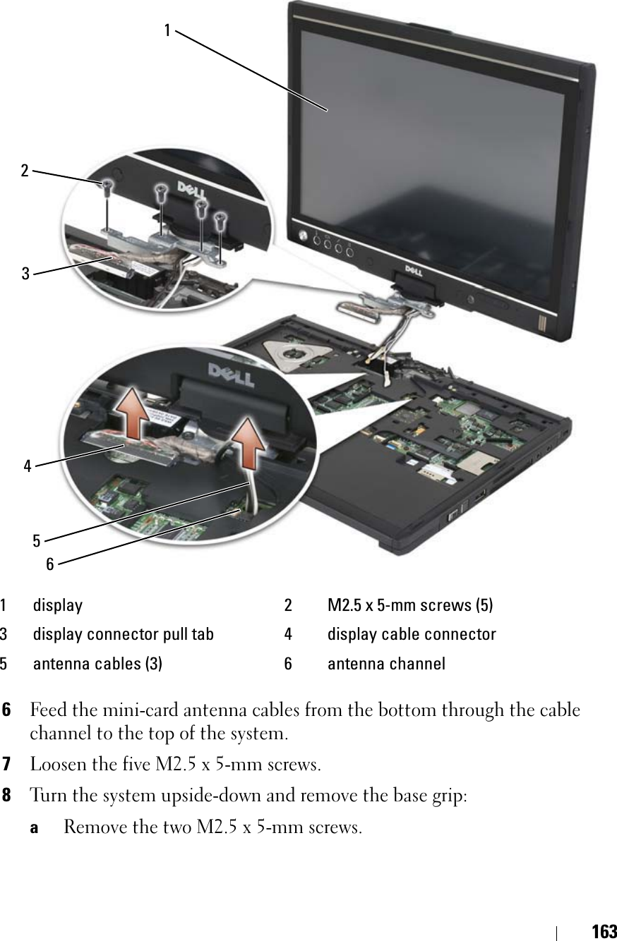 1636Feed the mini-card antenna cables from the bottom through the cable channel to the top of the system.7Loosen the five M2.5 x 5-mm screws.8Turn the system upside-down and remove the base grip:aRemove the two M2.5 x 5-mm screws.1 display 2 M2.5 x 5-mm screws (5)3 display connector pull tab 4 display cable connector5 antenna cables (3) 6 antenna channel415623