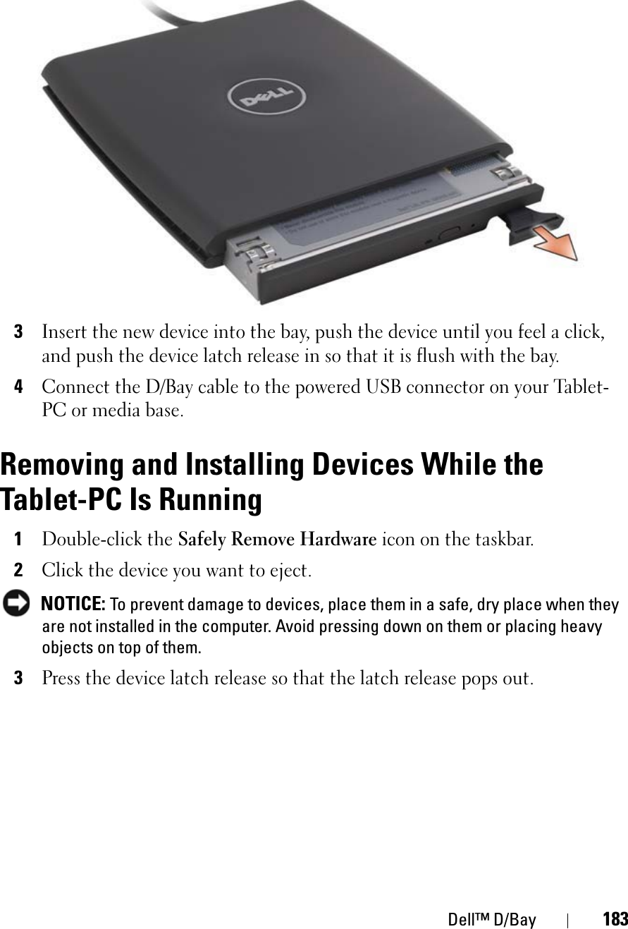 Dell™ D/Bay 1833Insert the new device into the bay, push the device until you feel a click, and push the device latch release in so that it is flush with the bay.4Connect the D/Bay cable to the powered USB connector on your Tablet-PC or media base.Removing and Installing Devices While the Tablet-PC Is Running1Double-click the Safely Remove Hardware icon on the taskbar.2Click the device you want to eject.NOTICE: To prevent damage to devices, place them in a safe, dry place when they are not installed in the computer. Avoid pressing down on them or placing heavy objects on top of them.3Press the device latch release so that the latch release pops out.