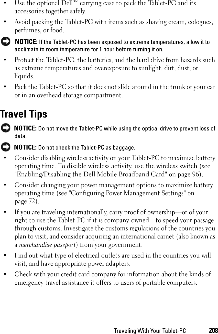 Traveling With Your Tablet-PC 208• Use the optional Dell™ carrying case to pack the Tablet-PC and its accessories together safely.• Avoid packing the Tablet-PC with items such as shaving cream, colognes, perfumes, or food.NOTICE: If the Tablet-PC has been exposed to extreme temperatures, allow it to acclimate to room temperature for 1 hour before turning it on.• Protect the Tablet-PC, the batteries, and the hard drive from hazards such as extreme temperatures and overexposure to sunlight, dirt, dust, or liquids.• Pack the Tablet-PC so that it does not slide around in the trunk of your car or in an overhead storage compartment.Travel TipsNOTICE: Do not move the Tablet-PC while using the optical drive to prevent loss of data.NOTICE: Do not check the Tablet-PC as baggage.• Consider disabling wireless activity on your Tablet-PC to maximize battery operating time. To disable wireless activity, use the wireless switch (see &quot;Enabling/Disabling the Dell Mobile Broadband Card&quot; on page 96).• Consider changing your power management options to maximize battery operating time (see &quot;Configuring Power Management Settings&quot; on page 72).• If you are traveling internationally, carry proof of ownership—or of your right to use the Tablet-PC if it is company-owned—to speed your passage through customs. Investigate the customs regulations of the countries you plan to visit, and consider acquiring an international carnet (also known as amerchandise passport) from your government.• Find out what type of electrical outlets are used in the countries you will visit, and have appropriate power adapters.• Check with your credit card company for information about the kinds of emergency travel assistance it offers to users of portable computers.