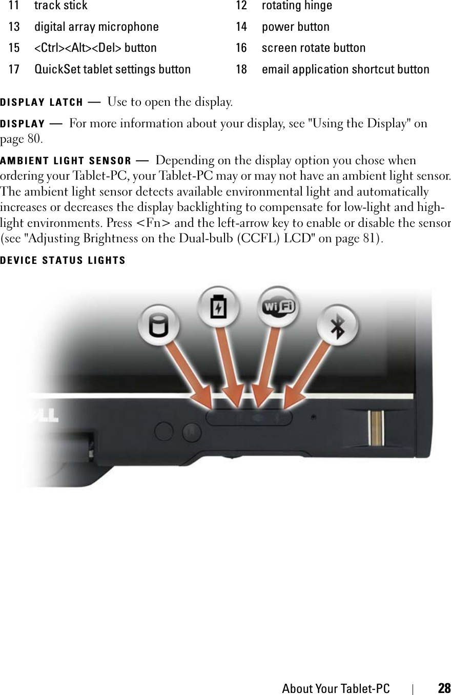 About Your Tablet-PC 28DISPLAY LATCH —Use to open the display.DISPLAY —For more information about your display, see &quot;Using the Display&quot; on page 80.AMBIENT LIGHT SENSOR —Depending on the display option you chose when ordering your Tablet-PC, your Tablet-PC may or may not have an ambient light sensor. The ambient light sensor detects available environmental light and automatically increases or decreases the display backlighting to compensate for low-light and high-light environments. Press &lt;Fn&gt; and the left-arrow key to enable or disable the sensor (see &quot;Adjusting Brightness on the Dual-bulb (CCFL) LCD&quot; on page 81).DEVICE STATUS LIGHTS11 track stick 12 rotating hinge13 digital array microphone 14 power button15 &lt;Ctrl&gt;&lt;Alt&gt;&lt;Del&gt; button 16 screen rotate button17 QuickSet tablet settings button 18 email application shortcut button