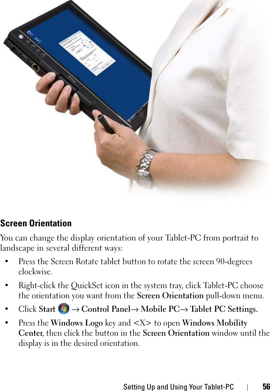 Setting Up and Using Your Tablet-PC 56Screen OrientationYou can change the display orientation of your Tablet-PC from portrait to landscape in several different ways:• Press the Screen Rotate tablet button to rotate the screen 90-degrees clockwise.• Right-click the QuickSet icon in the system tray, click Tablet-PC choose the orientation you want from the Screen Orientation pull-down menu.• Click Start→Control Panel→Mobile PC→Tablet PC Settings. • Press the Windows Logo key and &lt;X&gt; to open Windows Mobility Center, then click the button in the Screen Orientation window until the display is in the desired orientation.
