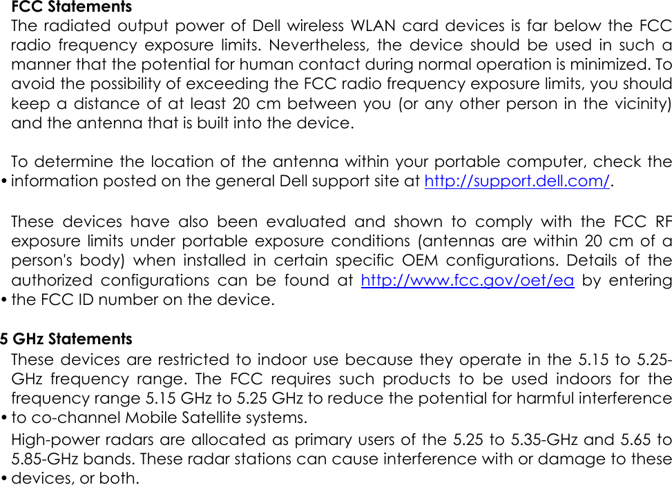 •FCC Statements The radiated output power of Dell wireless WLAN card devices is far below the FCCradio frequency exposure limits. Nevertheless, the device should be used in such amanner that the potential for human contact during normal operation is minimized. Toavoid the possibility of exceeding the FCC radio frequency exposure limits, you shouldkeep a distance of at least 20 cm between you (or any other person in the vicinity)and the antenna that is built into the device.  To determine the location of the antenna within your portable computer, check theinformation posted on the general Dell support site at http://support.dell.com/. • These devices have also been evaluated and shown to comply with the FCC RFexposure limits under portable exposure conditions (antennas are within 20 cm of aperson&apos;s body) when installed in certain specific OEM configurations. Details of theauthorized configurations can be found at http://www.fcc.gov/oet/ea by enteringthe FCC ID number on the device.    5 GHz Statements •These devices are restricted to indoor use because they operate in the 5.15 to 5.25-GHz frequency range. The FCC requires such products to be used indoors for thefrequency range 5.15 GHz to 5.25 GHz to reduce the potential for harmful interferenceto co-channel Mobile Satellite systems.  •High-power radars are allocated as primary users of the 5.25 to 5.35-GHz and 5.65 to5.85-GHz bands. These radar stations can cause interference with or damage to thesedevices, or both.  