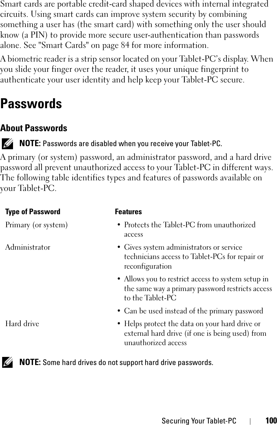Securing Your Tablet-PC 100Smart cards are portable credit-card shaped devices with internal integrated circuits. Using smart cards can improve system security by combining something a user has (the smart card) with something only the user should know (a PIN) to provide more secure user-authentication than passwords alone. See &quot;Smart Cards&quot; on page 84 for more information.A biometric reader is a strip sensor located on your Tablet-PC’s display. When you slide your finger over the reader, it uses your unique fingerprint to authenticate your user identity and help keep your Tablet-PC secure.PasswordsAbout PasswordsNOTE: Passwords are disabled when you receive your Tablet-PC.A primary (or system) password, an administrator password, and a hard drive password all prevent unauthorized access to your Tablet-PC in different ways. The following table identifies types and features of passwords available on your Tablet-PC.NOTE: Some hard drives do not support hard drive passwords. Type of Password FeaturesPrimary (or system)• Protects the Tablet-PC from unauthorized accessAdministrator• Gives system administrators or service technicians access to Tablet-PCs for repair or reconfiguration• Allows you to restrict access to system setup in the same way a primary password restricts access to the Tablet-PC• Can be used instead of the primary passwordHard drive• Helps protect the data on your hard drive or external hard drive (if one is being used) from unauthorized access