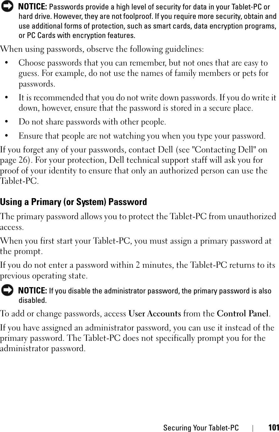Securing Your Tablet-PC 101NOTICE: Passwords provide a high level of security for data in your Tablet-PC or hard drive. However, they are not foolproof. If you require more security, obtain and use additional forms of protection, such as smart cards, data encryption programs, or PC Cards with encryption features. When using passwords, observe the following guidelines:• Choose passwords that you can remember, but not ones that are easy to guess. For example, do not use the names of family members or pets for passwords.• It is recommended that you do not write down passwords. If you do write it down, however, ensure that the password is stored in a secure place.• Do not share passwords with other people.• Ensure that people are not watching you when you type your password.If you forget any of your passwords, contact Dell (see &quot;Contacting Dell&quot; on page 26). For your protection, Dell technical support staff will ask you for proof of your identity to ensure that only an authorized person can use the Tab le t - P C .Using a Primary (or System) PasswordThe primary password allows you to protect the Tablet-PC from unauthorized access.When you first start your Tablet-PC, you must assign a primary password at the prompt.If you do not enter a password within 2 minutes, the Tablet-PC returns to its previous operating state.NOTICE: If you disable the administrator password, the primary password is also disabled.To add or change passwords, access User Accounts from the Control Panel.If you have assigned an administrator password, you can use it instead of the primary password. The Tablet-PC does not specifically prompt you for the administrator password.