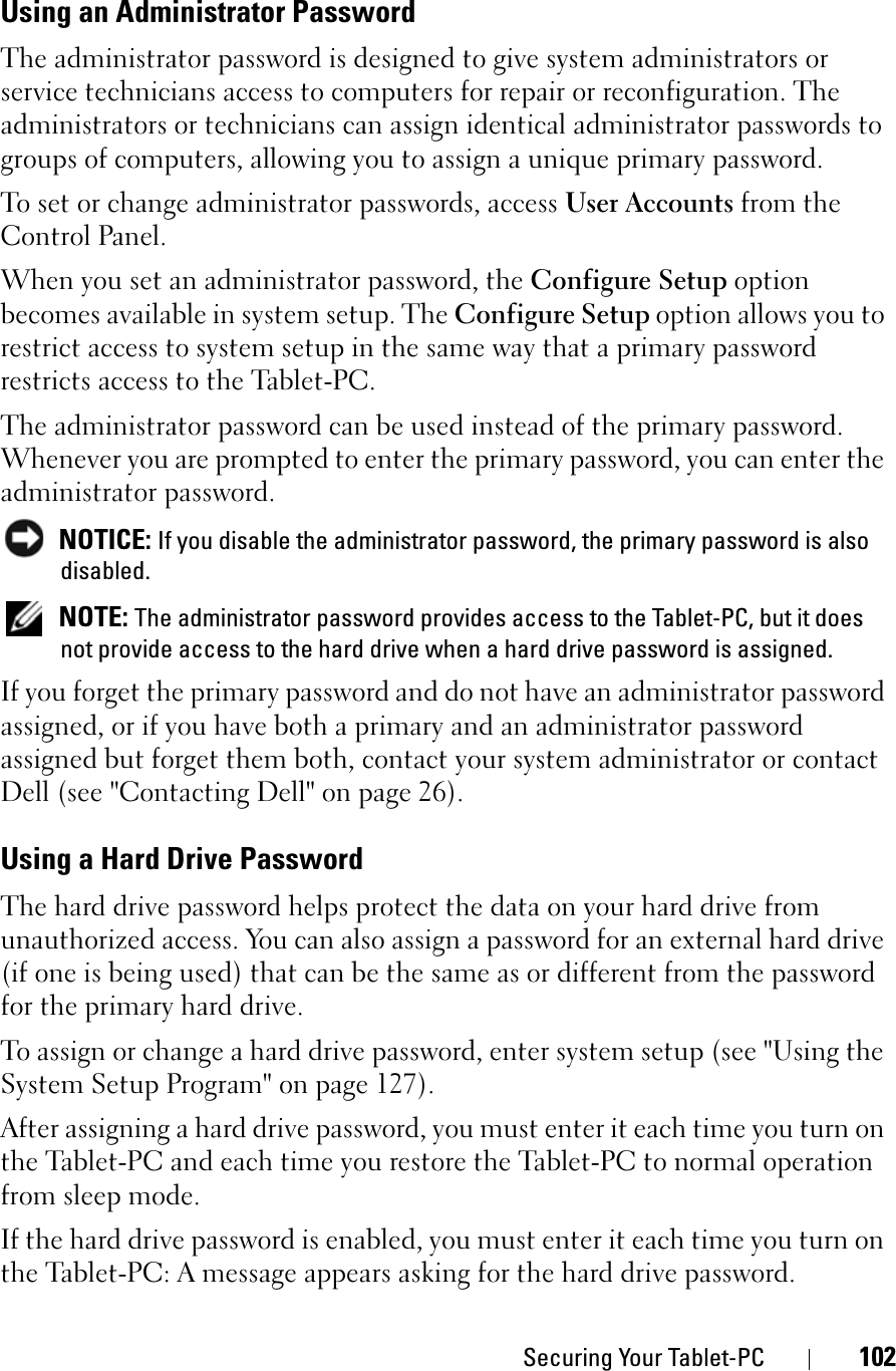 Securing Your Tablet-PC 102Using an Administrator PasswordThe administrator password is designed to give system administrators or service technicians access to computers for repair or reconfiguration. The administrators or technicians can assign identical administrator passwords to groups of computers, allowing you to assign a unique primary password.To set or change administrator passwords, access User Accounts from the Control Panel.When you set an administrator password, the Configure Setup option becomes available in system setup. The Configure Setup option allows you to restrict access to system setup in the same way that a primary password restricts access to the Tablet-PC.The administrator password can be used instead of the primary password. Whenever you are prompted to enter the primary password, you can enter the administrator password.NOTICE: If you disable the administrator password, the primary password is also disabled.NOTE: The administrator password provides access to the Tablet-PC, but it does not provide access to the hard drive when a hard drive password is assigned. If you forget the primary password and do not have an administrator password assigned, or if you have both a primary and an administrator password assigned but forget them both, contact your system administrator or contact Dell (see &quot;Contacting Dell&quot; on page 26).Using a Hard Drive PasswordThe hard drive password helps protect the data on your hard drive from unauthorized access. You can also assign a password for an external hard drive (if one is being used) that can be the same as or different from the password for the primary hard drive.To assign or change a hard drive password, enter system setup (see &quot;Using the System Setup Program&quot; on page 127).After assigning a hard drive password, you must enter it each time you turn on the Tablet-PC and each time you restore the Tablet-PC to normal operation from sleep mode.If the hard drive password is enabled, you must enter it each time you turn on the Tablet-PC: A message appears asking for the hard drive password.