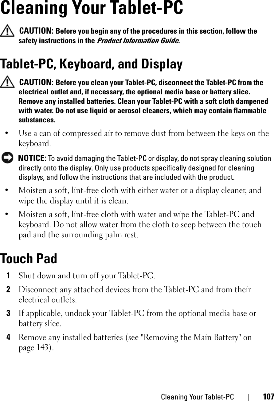 Cleaning Your Tablet-PC 107Cleaning Your Tablet-PCCAUTION: Before you begin any of the procedures in this section, follow the safety instructions in the Product Information Guide.Tablet-PC, Keyboard, and DisplayCAUTION: Before you clean your Tablet-PC, disconnect the Tablet-PC from the electrical outlet and, if necessary, the optional media base or battery slice. Remove any installed batteries. Clean your Tablet-PC with a soft cloth dampened with water. Do not use liquid or aerosol cleaners, which may contain flammable substances.• Use a can of compressed air to remove dust from between the keys on the keyboard.NOTICE: To avoid damaging the Tablet-PC or display, do not spray cleaning solution directly onto the display. Only use products specifically designed for cleaning displays, and follow the instructions that are included with the product.• Moisten a soft, lint-free cloth with either water or a display cleaner, and wipe the display until it is clean.• Moisten a soft, lint-free cloth with water and wipe the Tablet-PC and keyboard. Do not allow water from the cloth to seep between the touch pad and the surrounding palm rest.Touch Pad1Shut down and turn off your Tablet-PC.2Disconnect any attached devices from the Tablet-PC and from their electrical outlets.3If applicable, undock your Tablet-PC from the optional media base or battery slice.4Remove any installed batteries (see &quot;Removing the Main Battery&quot; on page 143).