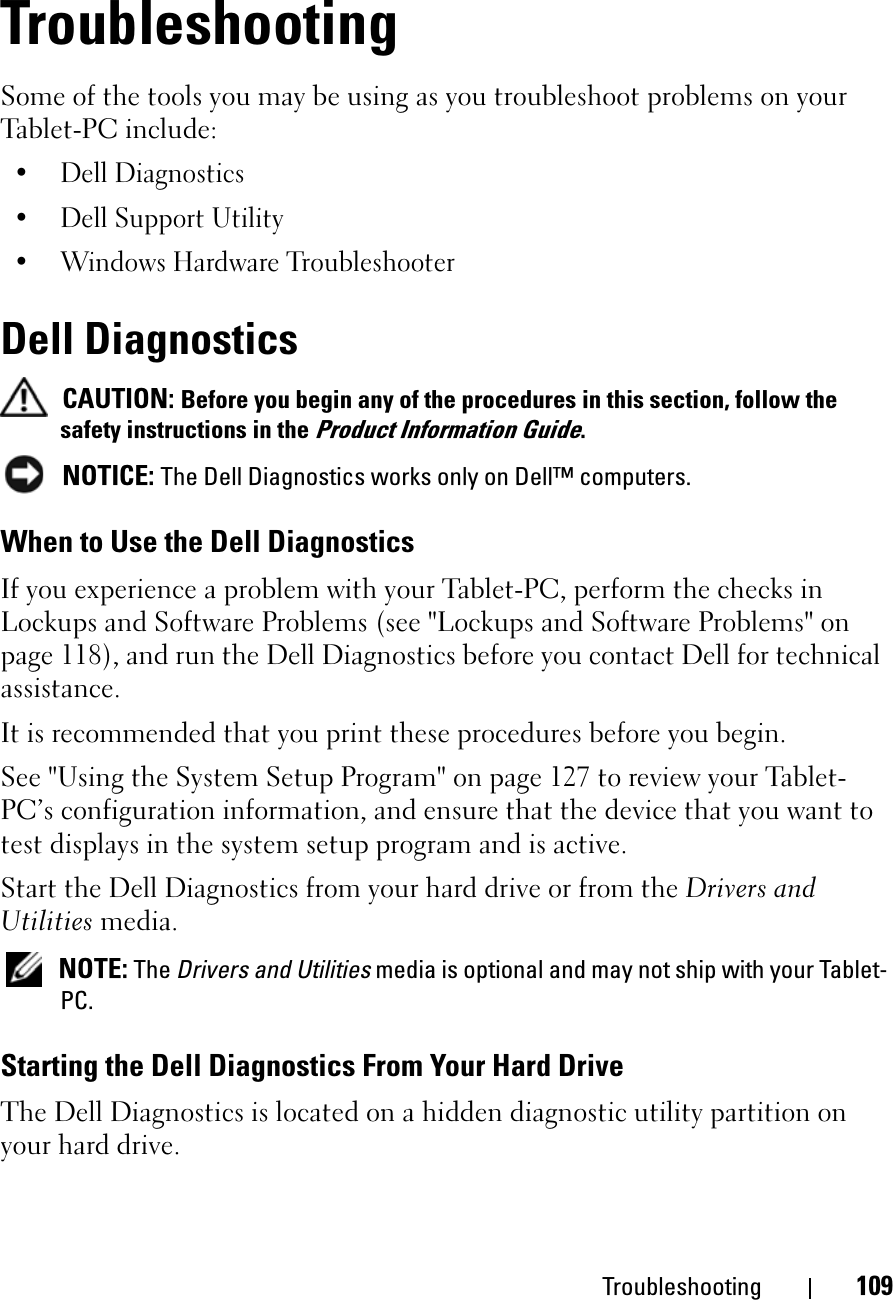 Troubleshooting 109TroubleshootingSome of the tools you may be using as you troubleshoot problems on your Tablet-PC include:• Dell Diagnostics• Dell Support Utility• Windows Hardware TroubleshooterDell DiagnosticsCAUTION: Before you begin any of the procedures in this section, follow the safety instructions in the Product Information Guide.NOTICE: The Dell Diagnostics works only on Dell™ computers.When to Use the Dell DiagnosticsIf you experience a problem with your Tablet-PC, perform the checks in Lockups and Software Problems (see &quot;Lockups and Software Problems&quot; on page 118), and run the Dell Diagnostics before you contact Dell for technical assistance.It is recommended that you print these procedures before you begin.See &quot;Using the System Setup Program&quot; on page 127 to review your Tablet-PC’s configuration information, and ensure that the device that you want to test displays in the system setup program and is active.Start the Dell Diagnostics from your hard drive or from the Drivers and Utilities media. NOTE: The Drivers and Utilities media is optional and may not ship with your Tablet-PC.Starting the Dell Diagnostics From Your Hard DriveThe Dell Diagnostics is located on a hidden diagnostic utility partition on your hard drive.
