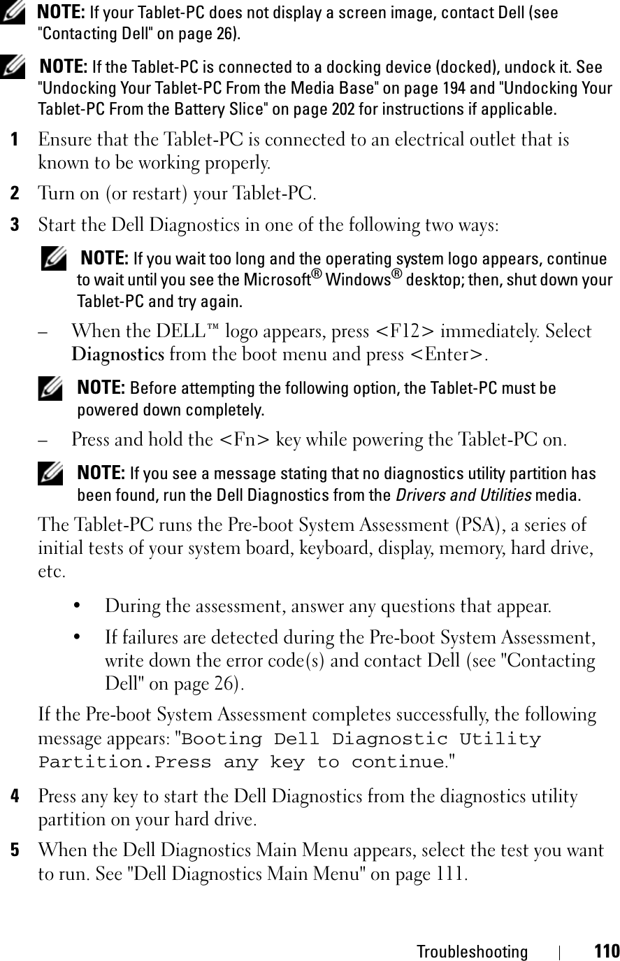 Troubleshooting 110NOTE: If your Tablet-PC does not display a screen image, contact Dell (see &quot;Contacting Dell&quot; on page 26).NOTE: If the Tablet-PC is connected to a docking device (docked), undock it. See &quot;Undocking Your Tablet-PC From the Media Base&quot; on page 194 and &quot;Undocking Your Tablet-PC From the Battery Slice&quot; on page 202 for instructions if applicable.1Ensure that the Tablet-PC is connected to an electrical outlet that is known to be working properly.2Turn on (or restart) your Tablet-PC.3Start the Dell Diagnostics in one of the following two ways:NOTE: If you wait too long and the operating system logo appears, continue to wait until you see the Microsoft® Windows® desktop; then, shut down your Tablet-PC and try again.– When the DELL™ logo appears, press &lt;F12&gt; immediately. Select Diagnostics from the boot menu and press &lt;Enter&gt;.NOTE: Before attempting the following option, the Tablet-PC must be powered down completely.– Press and hold the &lt;Fn&gt; key while powering the Tablet-PC on.NOTE: If you see a message stating that no diagnostics utility partition has been found, run the Dell Diagnostics from the Drivers and Utilities media.The Tablet-PC runs the Pre-boot System Assessment (PSA), a series of initial tests of your system board, keyboard, display, memory, hard drive, etc.• During the assessment, answer any questions that appear.• If failures are detected during the Pre-boot System Assessment, write down the error code(s) and contact Dell (see &quot;Contacting Dell&quot; on page 26).If the Pre-boot System Assessment completes successfully, the following message appears: &quot;Booting Dell Diagnostic Utility Partition.Press any key to continue.&quot;4Press any key to start the Dell Diagnostics from the diagnostics utility partition on your hard drive.5When the Dell Diagnostics Main Menu appears, select the test you want to run. See &quot;Dell Diagnostics Main Menu&quot; on page 111.
