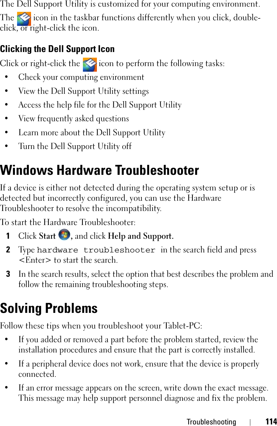 Troubleshooting 114The Dell Support Utility is customized for your computing environment.The   icon in the taskbar functions differently when you click, double-click, or right-click the icon.Clicking the Dell Support IconClick or right-click the  icon to perform the following tasks:• Check your computing environment • View the Dell Support Utility settings• Access the help file for the Dell Support Utility• View frequently asked questions• Learn more about the Dell Support Utility• Turn the Dell Support Utility offWindows Hardware TroubleshooterIf a device is either not detected during the operating system setup or is detected but incorrectly configured, you can use the Hardware Troubleshooter to resolve the incompatibility.To start the Hardware Troubleshooter:1ClickStart ,and click Help and Support.2Type hardware troubleshooterin the search field and press &lt;Enter&gt; to start the search.3In the search results, select the option that best describes the problem and follow the remaining troubleshooting steps.Solving ProblemsFollow these tips when you troubleshoot your Tablet-PC:• If you added or removed a part before the problem started, review the installation procedures and ensure that the part is correctly installed.• If a peripheral device does not work, ensure that the device is properly connected.• If an error message appears on the screen, write down the exact message. This message may help support personnel diagnose and fix the problem.