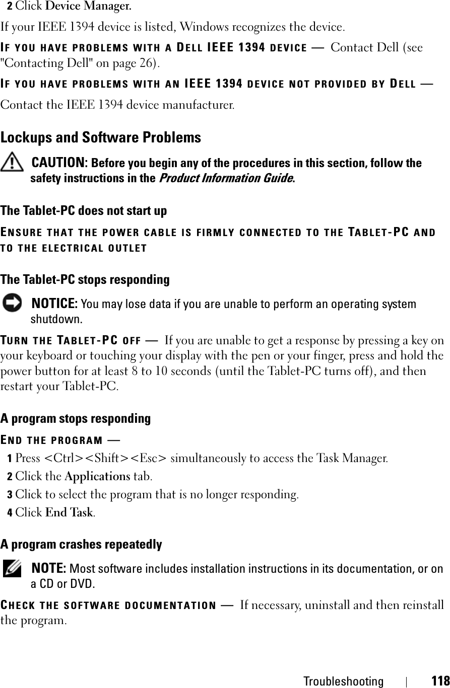 Troubleshooting 1182Click Device Manager.If your IEEE 1394 device is listed, Windows recognizes the device.IF YOU HAVE PROBLEMS WITH A DELL IEEE 1394 DEVICE —Contact Dell (see &quot;Contacting Dell&quot; on page 26).IF YOU HAVE PROBLEMS WITH AN IEEE 1394 DEVICE NOT PROVIDED BY DELL —Contact the IEEE 1394 device manufacturer.Lockups and Software ProblemsCAUTION: Before you begin any of the procedures in this section, follow the safety instructions in the Product Information Guide.The Tablet-PC does not start upENSURE THAT THE POWER CABLE IS FIRMLY CONNECTED TO THE TABLET-PC ANDTO THE ELECTRICAL OUTLETThe Tablet-PC stops respondingNOTICE: You may lose data if you are unable to perform an operating system shutdown.TURN THE TABLET-PC OFF —If you are unable to get a response by pressing a key on your keyboard or touching your display with the pen or your finger, press and hold the power button for at least 8 to 10 seconds (until the Tablet-PC turns off), and then restart your Tablet-PC.A program stops respondingEND THE PROGRAM —1Press &lt;Ctrl&gt;&lt;Shift&gt;&lt;Esc&gt; simultaneously to access the Task Manager.2Click the Applications tab.3Click to select the program that is no longer responding.4Click End Task.A program crashes repeatedlyNOTE: Most software includes installation instructions in its documentation, or on a CD or DVD.CHECK THE SOFTWARE DOCUMENTATION —If necessary, uninstall and then reinstall the program.