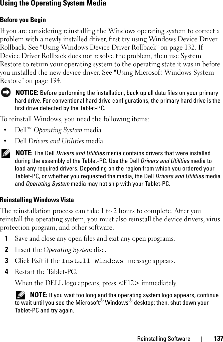 Reinstalling Software 137Using the Operating System MediaBefore you BeginIf you are considering reinstalling the Windows operating system to correct a problem with a newly installed driver, first try using Windows Device Driver Rollback. See &quot;Using Windows Device Driver Rollback&quot; on page 132. If Device Driver Rollback does not resolve the problem, then use System Restore to return your operating system to the operating state it was in before you installed the new device driver. See &quot;Using Microsoft Windows System Restore&quot; on page 134.NOTICE: Before performing the installation, back up all data files on your primary hard drive. For conventional hard drive configurations, the primary hard drive is the first drive detected by the Tablet-PC.To reinstall Windows, you need the following items:•Dell™ Operating System media•Dell Drivers and Utilities media NOTE: The Dell Drivers and Utilities media contains drivers that were installed during the assembly of the Tablet-PC. Use the Dell Drivers and Utilities media to load any required drivers. Depending on the region from which you ordered your Tablet-PC, or whether you requested the media, the Dell Drivers and Utilities media and Operating System media may not ship with your Tablet-PC.Reinstalling Windows VistaThe reinstallation process can take 1 to 2 hours to complete. After you reinstall the operating system, you must also reinstall the device drivers, virus protection program, and other software.1Save and close any open files and exit any open programs.2Insert the Operating System disc.3ClickExit if the Install Windows message appears.4Restart the Tablet-PC.When the DELL logo appears, press &lt;F12&gt; immediately.NOTE: If you wait too long and the operating system logo appears, continue to wait until you see the Microsoft® Windows® desktop; then, shut down your Tablet-PC and try again.