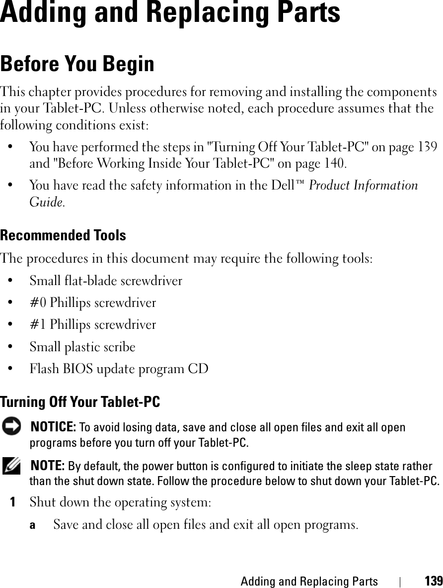 Adding and Replacing Parts 139Adding and Replacing PartsBefore You BeginThis chapter provides procedures for removing and installing the components in your Tablet-PC. Unless otherwise noted, each procedure assumes that the following conditions exist:• You have performed the steps in &quot;Turning Off Your Tablet-PC&quot; on page 139 and &quot;Before Working Inside Your Tablet-PC&quot; on page 140.• You have read the safety information in the Dell™ Product Information Guide.Recommended ToolsThe procedures in this document may require the following tools:• Small flat-blade screwdriver• #0 Phillips screwdriver• #1 Phillips screwdriver• Small plastic scribe• Flash BIOS update program CDTurning Off Your Tablet-PCNOTICE: To avoid losing data, save and close all open files and exit all open programs before you turn off your Tablet-PC.NOTE: By default, the power button is configured to initiate the sleep state rather than the shut down state. Follow the procedure below to shut down your Tablet-PC.1Shut down the operating system:aSave and close all open files and exit all open programs.