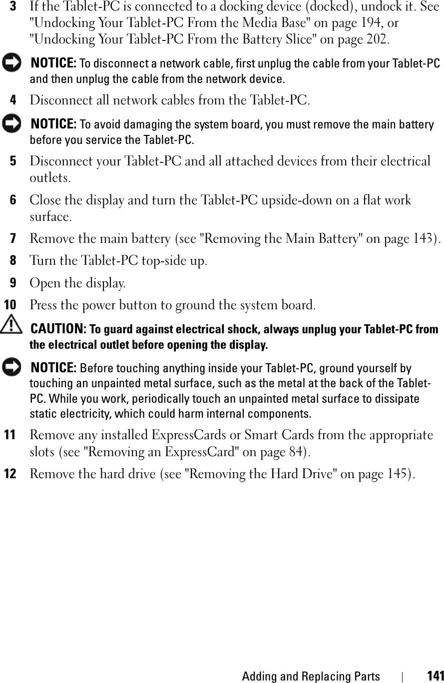 Adding and Replacing Parts 1413If the Tablet-PC is connected to a docking device (docked), undock it. See &quot;Undocking Your Tablet-PC From the Media Base&quot; on page 194, or &quot;Undocking Your Tablet-PC From the Battery Slice&quot; on page 202.NOTICE: To disconnect a network cable, first unplug the cable from your Tablet-PC and then unplug the cable from the network device.4Disconnect all network cables from the Tablet-PC.NOTICE: To avoid damaging the system board, you must remove the main battery before you service the Tablet-PC. 5Disconnect your Tablet-PC and all attached devices from their electrical outlets.6Close the display and turn the Tablet-PC upside-down on a flat work surface.7Remove the main battery (see &quot;Removing the Main Battery&quot; on page 143).8Turn the Tablet-PC top-side up.9Open the display.10Press the power button to ground the system board.CAUTION: To guard against electrical shock, always unplug your Tablet-PC from the electrical outlet before opening the display.NOTICE: Before touching anything inside your Tablet-PC, ground yourself by touching an unpainted metal surface, such as the metal at the back of the Tablet-PC. While you work, periodically touch an unpainted metal surface to dissipate static electricity, which could harm internal components.11Remove any installed ExpressCards or Smart Cards from the appropriate slots (see &quot;Removing an ExpressCard&quot; on page 84).12Remove the hard drive (see &quot;Removing the Hard Drive&quot; on page 145).