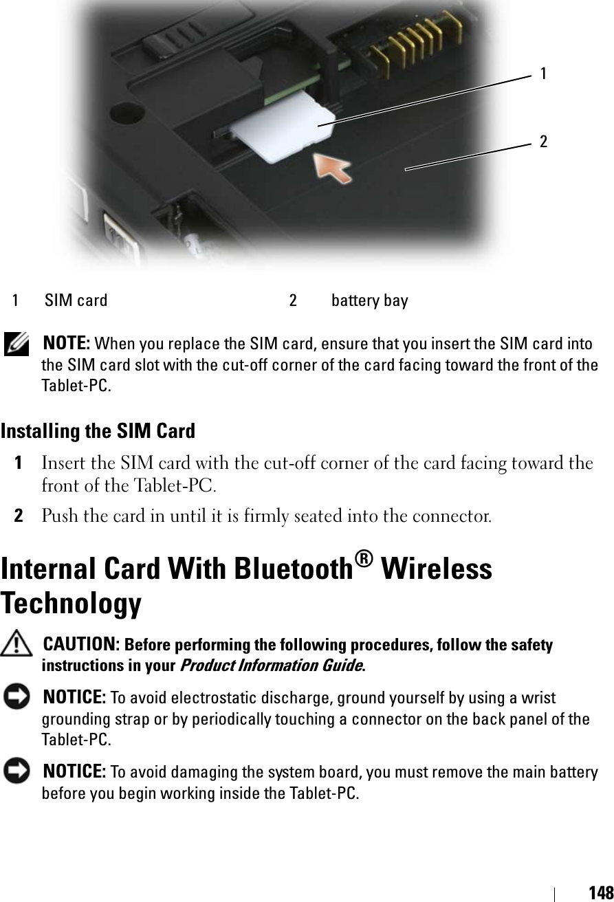 148NOTE: When you replace the SIM card, ensure that you insert the SIM card into the SIM card slot with the cut-off corner of the card facing toward the front of the Tablet-PC.Installing the SIM Card1Insert the SIM card with the cut-off corner of the card facing toward the front of the Tablet-PC.2Push the card in until it is firmly seated into the connector.Internal Card With Bluetooth® Wireless TechnologyCAUTION: Before performing the following procedures, follow the safety instructions in your Product Information Guide.NOTICE: To avoid electrostatic discharge, ground yourself by using a wrist grounding strap or by periodically touching a connector on the back panel of the Tablet-PC.NOTICE: To avoid damaging the system board, you must remove the main battery before you begin working inside the Tablet-PC. 1 SIM card  2 battery bay21