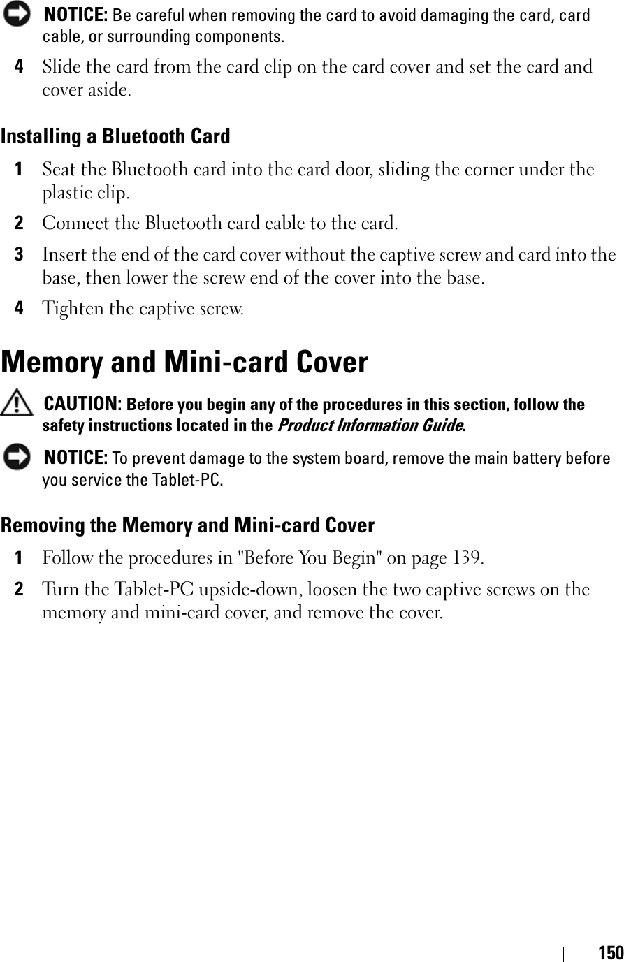 150NOTICE: Be careful when removing the card to avoid damaging the card, card cable, or surrounding components.4Slide the card from the card clip on the card cover and set the card and cover aside.Installing a Bluetooth Card1Seat the Bluetooth card into the card door, sliding the corner under the plastic clip.2Connect the Bluetooth card cable to the card.3Insert the end of the card cover without the captive screw and card into the base, then lower the screw end of the cover into the base.4Tighten the captive screw.Memory and Mini-card CoverCAUTION: Before you begin any of the procedures in this section, follow the safety instructions located in the Product Information Guide.NOTICE: To prevent damage to the system board, remove the main battery before you service the Tablet-PC. Removing the Memory and Mini-card Cover1Follow the procedures in &quot;Before You Begin&quot; on page 139.2Turn the Tablet-PC upside-down, loosen the two captive screws on the memory and mini-card cover, and remove the cover.