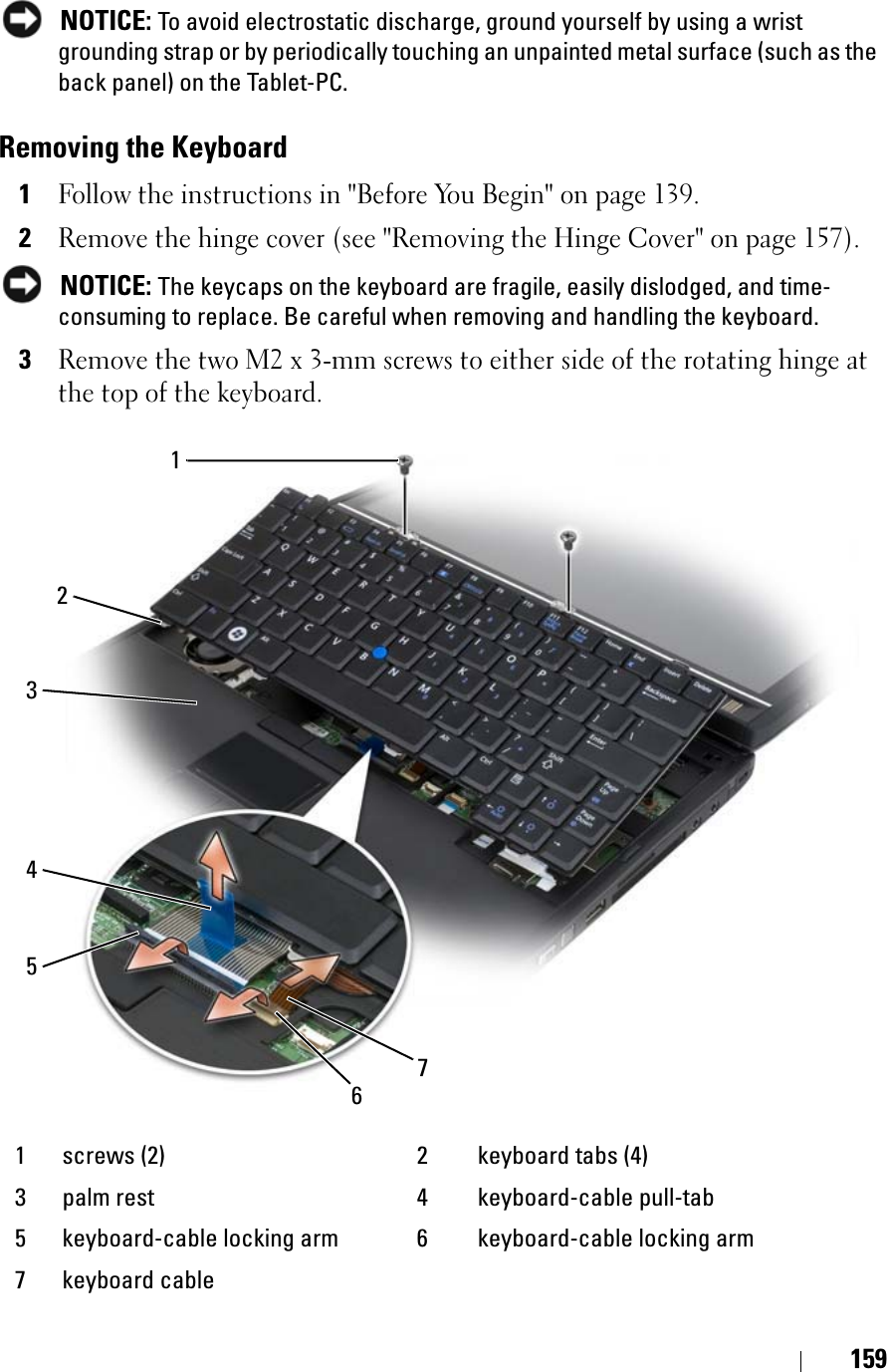 159NOTICE: To avoid electrostatic discharge, ground yourself by using a wrist grounding strap or by periodically touching an unpainted metal surface (such as the back panel) on the Tablet-PC.Removing the Keyboard1Follow the instructions in &quot;Before You Begin&quot; on page 139.2Remove the hinge cover (see &quot;Removing the Hinge Cover&quot; on page 157).NOTICE: The keycaps on the keyboard are fragile, easily dislodged, and time-consuming to replace. Be careful when removing and handling the keyboard.3Remove the two M2 x 3-mm screws to either side of the rotating hinge at the top of the keyboard.1 screws (2) 2 keyboard tabs (4)3 palm rest 4 keyboard-cable pull-tab5 keyboard-cable locking arm 6 keyboard-cable locking arm7 keyboard cable2134567