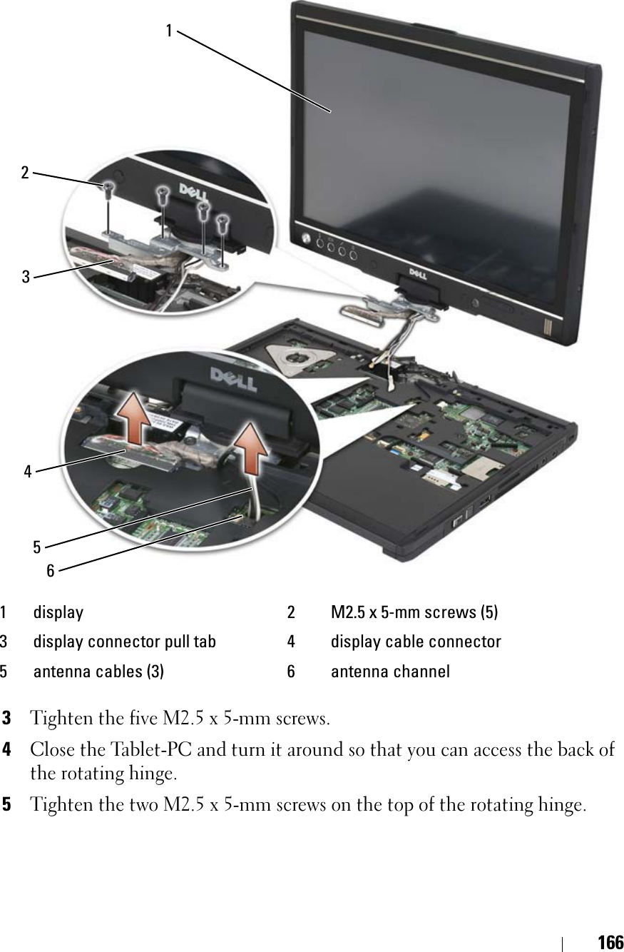 1663Tighten the five M2.5 x 5-mm screws.4Close the Tablet-PC and turn it around so that you can access the back of the rotating hinge.5Tighten the two M2.5 x 5-mm screws on the top of the rotating hinge.1 display 2 M2.5 x 5-mm screws (5)3 display connector pull tab 4 display cable connector5 antenna cables (3) 6 antenna channel415623