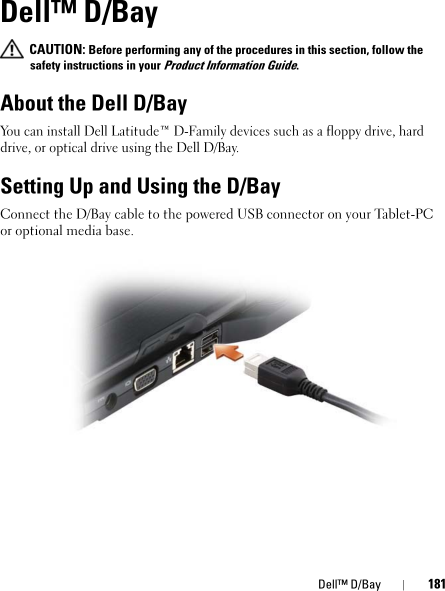 Dell™ D/Bay 181Dell™ D/BayCAUTION: Before performing any of the procedures in this section, follow the safety instructions in your Product Information Guide.About the Dell D/BayYou can install Dell Latitude™ D-Family devices such as a floppy drive, hard drive, or optical drive using the Dell D/Bay.Setting Up and Using the D/BayConnect the D/Bay cable to the powered USB connector on your Tablet-PC or optional media base.
