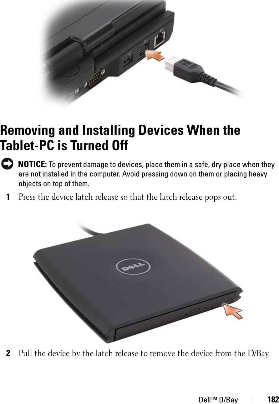 Dell™ D/Bay 182Removing and Installing Devices When the Tablet-PC is Turned OffNOTICE: To prevent damage to devices, place them in a safe, dry place when they are not installed in the computer. Avoid pressing down on them or placing heavy objects on top of them.1Press the device latch release so that the latch release pops out.2Pull the device by the latch release to remove the device from the D/Bay.