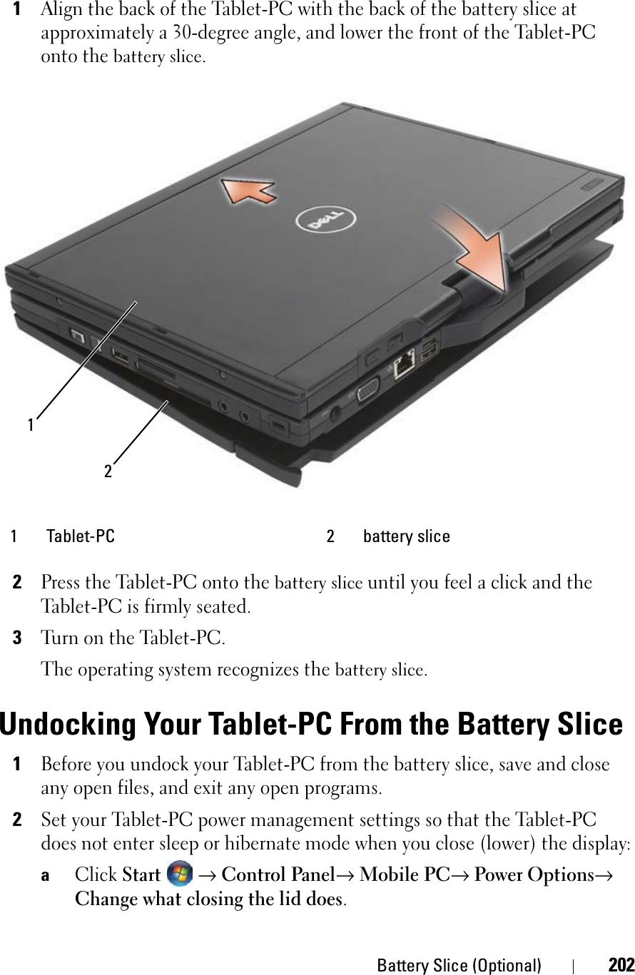 Battery Slice (Optional) 2021Align the back of the Tablet-PC with the back of the battery slice at approximately a 30-degree angle, and lower the front of the Tablet-PC onto the battery slice.2Press the Tablet-PC onto the battery slice until you feel a click and the Tablet-PC is firmly seated.3Turn on the Tablet-PC.The operating system recognizes the battery slice.Undocking Your Tablet-PC From the Battery Slice1Before you undock your Tablet-PC from the battery slice, save and close any open files, and exit any open programs.2Set your Tablet-PC power management settings so that the Tablet-PC does not enter sleep or hibernate mode when you close (lower) the display:aClickStart→ Control Panel→ Mobile PC→ Power Options→ Change what closing the lid does.1 Tablet-PC 2 battery slice21