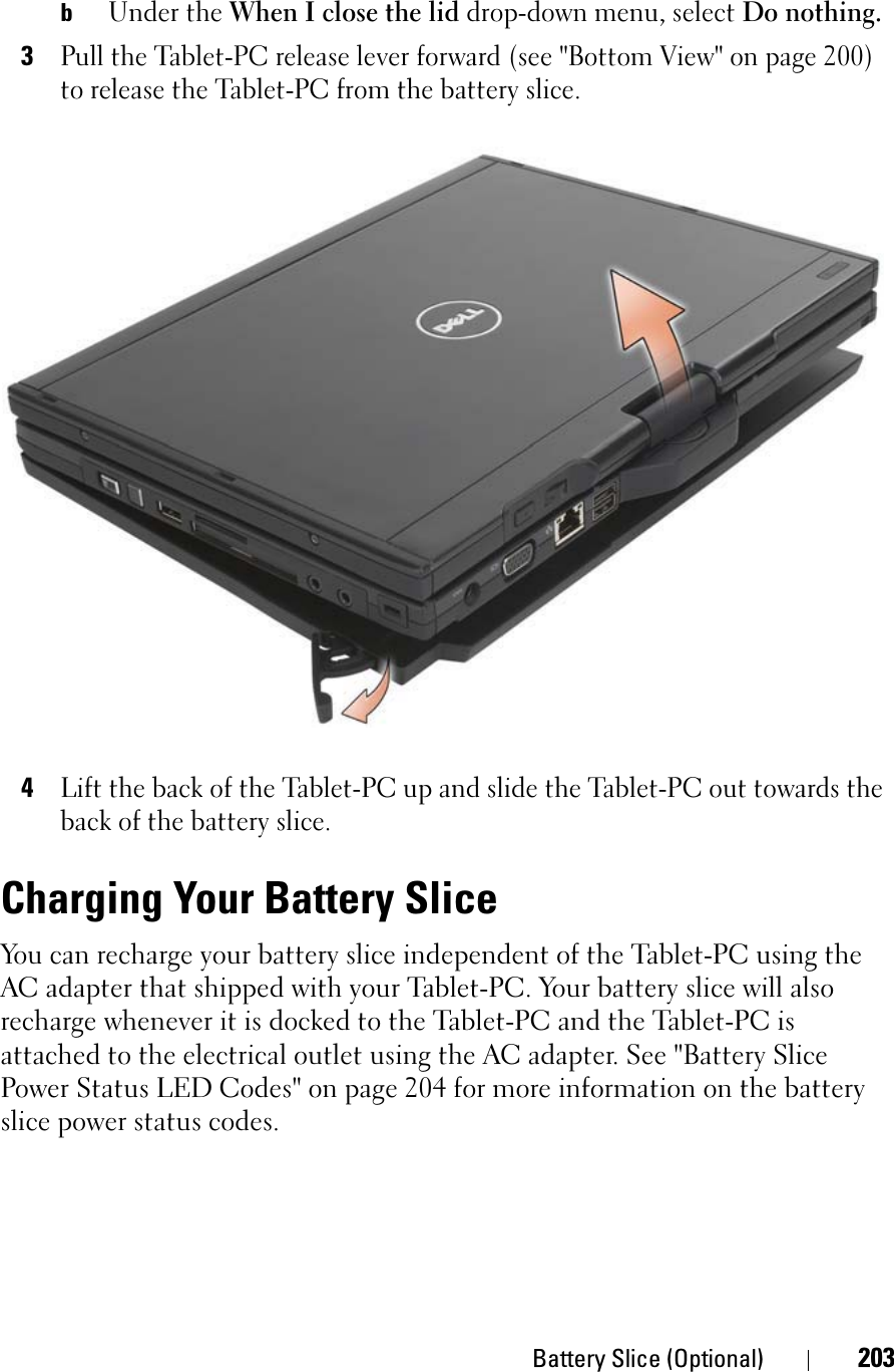 Battery Slice (Optional) 203bUnder the When I close the lid drop-down menu, select Do nothing.3Pull the Tablet-PC release lever forward (see &quot;Bottom View&quot; on page 200) to release the Tablet-PC from the battery slice.4Lift the back of the Tablet-PC up and slide the Tablet-PC out towards the back of the battery slice.Charging Your Battery SliceYou can recharge your battery slice independent of the Tablet-PC using the AC adapter that shipped with your Tablet-PC. Your battery slice will also recharge whenever it is docked to the Tablet-PC and the Tablet-PC is attached to the electrical outlet using the AC adapter. See &quot;Battery Slice Power Status LED Codes&quot; on page 204 for more information on the battery slice power status codes.