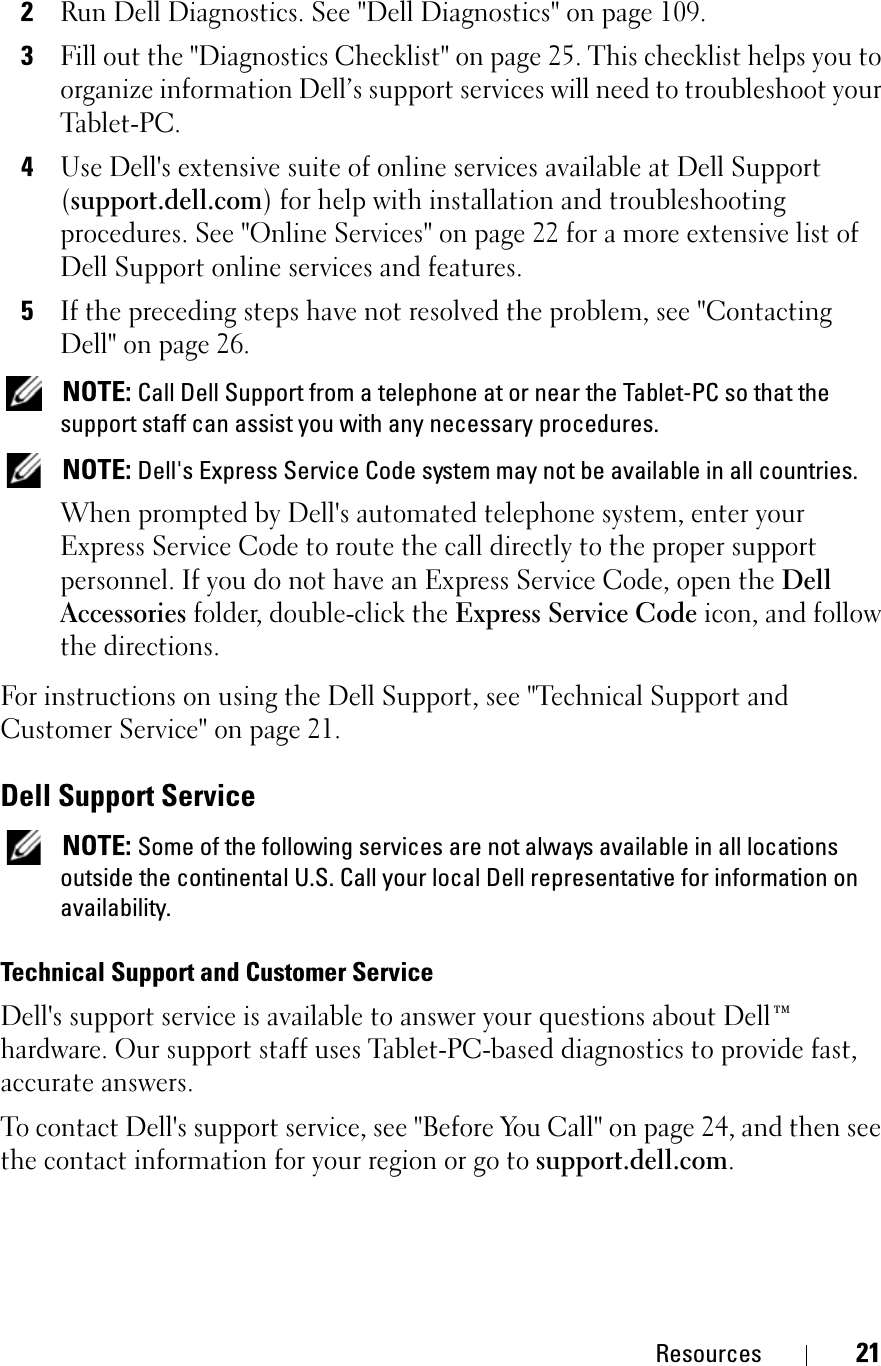 Resources 212Run Dell Diagnostics. See &quot;Dell Diagnostics&quot; on page 109.3Fill out the &quot;Diagnostics Checklist&quot; on page 25. This checklist helps you to organize information Dell’s support services will need to troubleshoot your Tablet-PC.4Use Dell&apos;s extensive suite of online services available at Dell Support (support.dell.com) for help with installation and troubleshooting procedures. See &quot;Online Services&quot; on page 22 for a more extensive list of Dell Support online services and features.5If the preceding steps have not resolved the problem, see &quot;Contacting Dell&quot; on page 26.NOTE: Call Dell Support from a telephone at or near the Tablet-PC so that the support staff can assist you with any necessary procedures.NOTE: Dell&apos;s Express Service Code system may not be available in all countries.When prompted by Dell&apos;s automated telephone system, enter your Express Service Code to route the call directly to the proper support personnel. If you do not have an Express Service Code, open the DellAccessories folder, double-click the Express Service Code icon, and follow the directions.For instructions on using the Dell Support, see &quot;Technical Support and Customer Service&quot; on page 21.Dell Support ServiceNOTE: Some of the following services are not always available in all locations outside the continental U.S. Call your local Dell representative for information on availability.Technical Support and Customer ServiceDell&apos;s support service is available to answer your questions about Dell™ hardware. Our support staff uses Tablet-PC-based diagnostics to provide fast, accurate answers.To contact Dell&apos;s support service, see &quot;Before You Call&quot; on page 24, and then see the contact information for your region or go to support.dell.com.