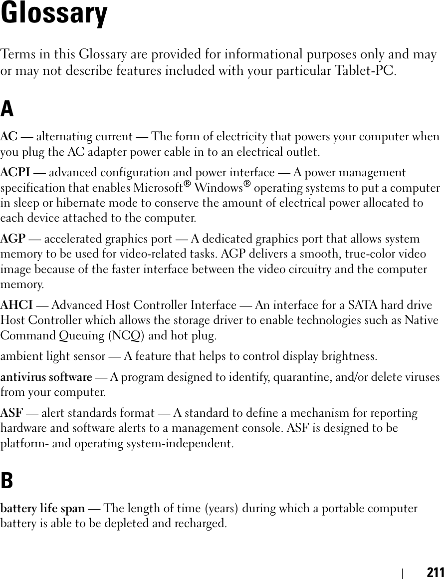 211GlossaryTerms in this Glossary are provided for informational purposes only and may or may not describe features included with your particular Tablet-PC.AAC — alternating current — The form of electricity that powers your computer when you plug the AC adapter power cable in to an electrical outlet.ACPI — advanced configuration and power interface — A power management specification that enables Microsoft® Windows® operating systems to put a computer in sleep or hibernate mode to conserve the amount of electrical power allocated to each device attached to the computer.AGP — accelerated graphics port — A dedicated graphics port that allows system memory to be used for video-related tasks. AGP delivers a smooth, true-color video image because of the faster interface between the video circuitry and the computer memory.AHCI — Advanced Host Controller Interface — An interface for a SATA hard drive Host Controller which allows the storage driver to enable technologies such as Native Command Queuing (NCQ) and hot plug.ambient light sensor — A feature that helps to control display brightness.antivirus software — A program designed to identify, quarantine, and/or delete viruses from your computer.ASF — alert standards format — A standard to define a mechanism for reporting hardware and software alerts to a management console. ASF is designed to be platform- and operating system-independent.Bbattery life span — The length of time (years) during which a portable computer battery is able to be depleted and recharged.