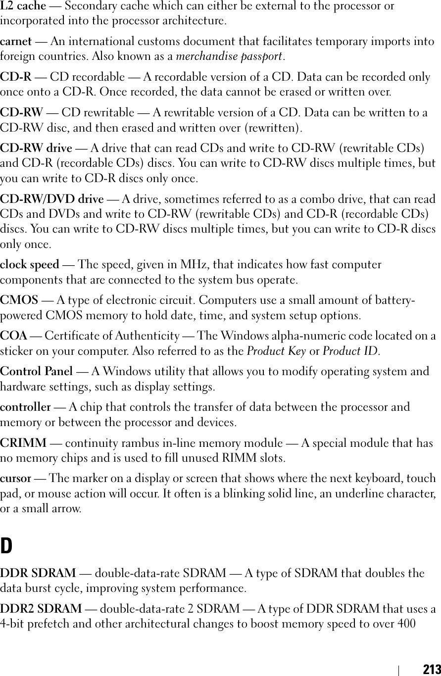 213L2 cache — Secondary cache which can either be external to the processor or incorporated into the processor architecture.carnet — An international customs document that facilitates temporary imports into foreign countries. Also known as a merchandise passport.CD-R — CD recordable — A recordable version of a CD. Data can be recorded only once onto a CD-R. Once recorded, the data cannot be erased or written over.CD-RW — CD rewritable — A rewritable version of a CD. Data can be written to a CD-RW disc, and then erased and written over (rewritten).CD-RW drive — A drive that can read CDs and write to CD-RW (rewritable CDs) and CD-R (recordable CDs) discs. You can write to CD-RW discs multiple times, but you can write to CD-R discs only once.CD-RW/DVD drive — A drive, sometimes referred to as a combo drive, that can read CDs and DVDs and write to CD-RW (rewritable CDs) and CD-R (recordable CDs) discs. You can write to CD-RW discs multiple times, but you can write to CD-R discs only once.clock speed — The speed, given in MHz, that indicates how fast computer components that are connected to the system bus operate. CMOS — A type of electronic circuit. Computers use a small amount of battery-powered CMOS memory to hold date, time, and system setup options. COA — Certificate of Authenticity — The Windows alpha-numeric code located on a sticker on your computer. Also referred to as the Product Key or Product ID.Control Panel — A Windows utility that allows you to modify operating system and hardware settings, such as display settings.controller — A chip that controls the transfer of data between the processor and memory or between the processor and devices.CRIMM — continuity rambus in-line memory module — A special module that has no memory chips and is used to fill unused RIMM slots.cursor — The marker on a display or screen that shows where the next keyboard, touch pad, or mouse action will occur. It often is a blinking solid line, an underline character, or a small arrow.DDDR SDRAM — double-data-rate SDRAM — A type of SDRAM that doubles the data burst cycle, improving system performance.DDR2 SDRAM — double-data-rate 2 SDRAM — A type of DDR SDRAM that uses a 4-bit prefetch and other architectural changes to boost memory speed to over 400 