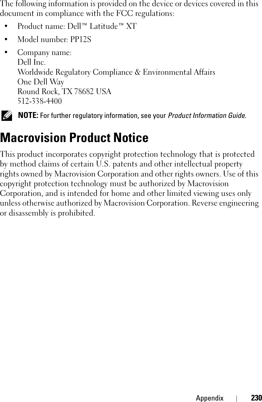 Appendix 230The following information is provided on the device or devices covered in this document in compliance with the FCC regulations: • Product name: Dell™ Latitude™ XT• Model number: PP12S• Company name:Dell Inc.Worldwide Regulatory Compliance &amp; Environmental AffairsOne Dell WayRound Rock, TX 78682 USA512-338-4400NOTE: For further regulatory information, see your Product Information Guide.Macrovision Product NoticeThis product incorporates copyright protection technology that is protected by method claims of certain U.S. patents and other intellectual property rights owned by Macrovision Corporation and other rights owners. Use of this copyright protection technology must be authorized by Macrovision Corporation, and is intended for home and other limited viewing uses only unless otherwise authorized by Macrovision Corporation. Reverse engineering or disassembly is prohibited.