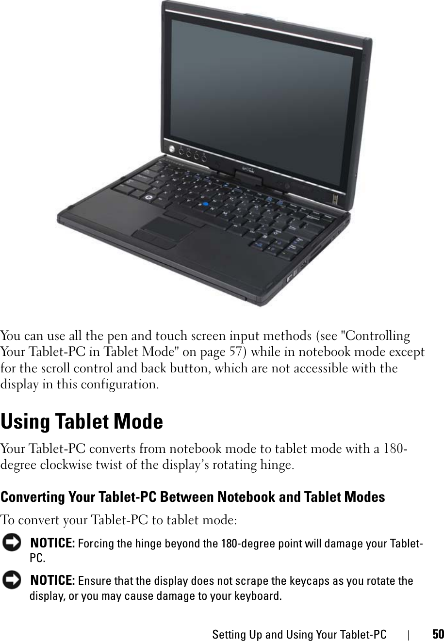 Setting Up and Using Your Tablet-PC 50You can use all the pen and touch screen input methods (see &quot;Controlling Your Tablet-PC in Tablet Mode&quot; on page 57) while in notebook mode except for the scroll control and back button, which are not accessible with the display in this configuration. Using Tablet ModeYour Tablet-PC converts from notebook mode to tablet mode with a 180-degree clockwise twist of the display’s rotating hinge. Converting Your Tablet-PC Between Notebook and Tablet ModesTo convert your Tablet-PC to tablet mode:NOTICE: Forcing the hinge beyond the 180-degree point will damage your Tablet-PC.NOTICE: Ensure that the display does not scrape the keycaps as you rotate the display, or you may cause damage to your keyboard.