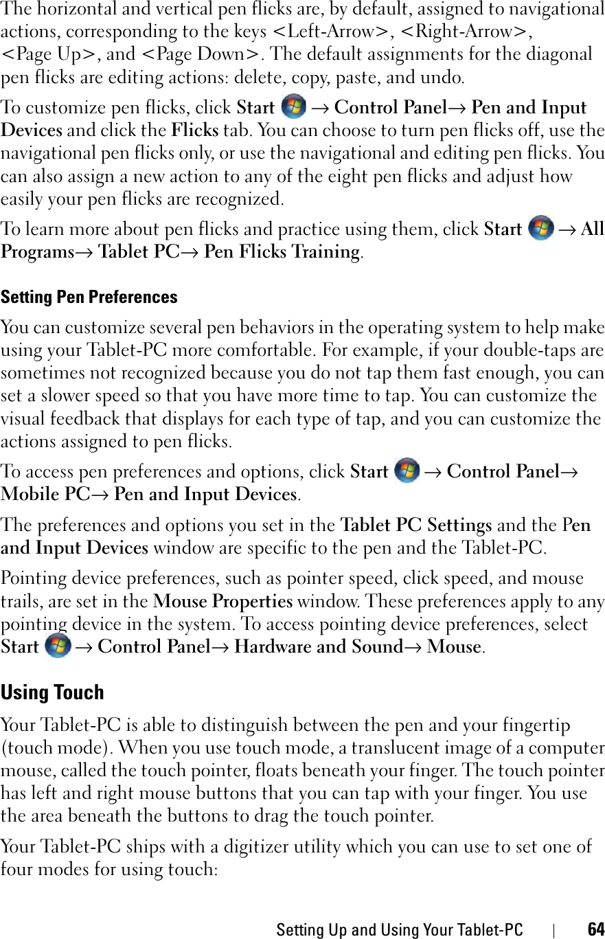 Setting Up and Using Your Tablet-PC 64The horizontal and vertical pen flicks are, by default, assigned to navigational actions, corresponding to the keys &lt;Left-Arrow&gt;, &lt;Right-Arrow&gt;, &lt;Page Up&gt;, and &lt;Page Down&gt;. The default assignments for the diagonal pen flicks are editing actions: delete, copy, paste, and undo.To customize pen flicks, click Start → Control Panel→ Pen and Input Devices and click the Flicks tab. You can choose to turn pen flicks off, use the navigational pen flicks only, or use the navigational and editing pen flicks. You can also assign a new action to any of the eight pen flicks and adjust how easily your pen flicks are recognized.To learn more about pen flicks and practice using them, click Start →AllPrograms→ Tablet PC→ Pen Flicks Training.Setting Pen PreferencesYou can customize several pen behaviors in the operating system to help make using your Tablet-PC more comfortable. For example, if your double-taps are sometimes not recognized because you do not tap them fast enough, you can set a slower speed so that you have more time to tap. You can customize the visual feedback that displays for each type of tap, and you can customize the actions assigned to pen flicks.To access pen preferences and options, click Start→ Control Panel→Mobile PC→ Pen and Input Devices.The preferences and options you set in the Tablet PC Settings and the Penand Input Devices window are specific to the pen and the Tablet-PC.Pointing device preferences, such as pointer speed, click speed, and mouse trails, are set in the Mouse Properties window. These preferences apply to any pointing device in the system. To access pointing device preferences, select Start→ Control Panel→ Hardware and Sound→ Mouse.Using TouchYour Tablet-PC is able to distinguish between the pen and your fingertip (touch mode). When you use touch mode, a translucent image of a computer mouse, called the touch pointer, floats beneath your finger. The touch pointer has left and right mouse buttons that you can tap with your finger. You use the area beneath the buttons to drag the touch pointer.Your Tablet-PC ships with a digitizer utility which you can use to set one of four modes for using touch: