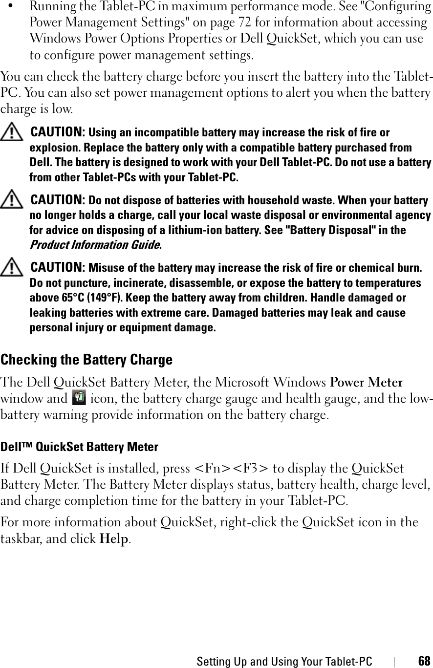 Setting Up and Using Your Tablet-PC 68• Running the Tablet-PC in maximum performance mode. See &quot;Configuring Power Management Settings&quot; on page 72 for information about accessing Windows Power Options Properties or Dell QuickSet, which you can use to configure power management settings.You can check the battery charge before you insert the battery into the Tablet-PC. You can also set power management options to alert you when the battery charge is low.CAUTION: Using an incompatible battery may increase the risk of fire or explosion. Replace the battery only with a compatible battery purchased from Dell. The battery is designed to work with your Dell Tablet-PC. Do not use a battery from other Tablet-PCs with your Tablet-PC. CAUTION: Do not dispose of batteries with household waste. When your battery no longer holds a charge, call your local waste disposal or environmental agency for advice on disposing of a lithium-ion battery. See &quot;Battery Disposal&quot; in the Product Information Guide.CAUTION: Misuse of the battery may increase the risk of fire or chemical burn. Do not puncture, incinerate, disassemble, or expose the battery to temperatures above 65°C (149°F). Keep the battery away from children. Handle damaged or leaking batteries with extreme care. Damaged batteries may leak and cause personal injury or equipment damage. Checking the Battery ChargeThe Dell QuickSet Battery Meter, the Microsoft Windows Power Meterwindow and   icon, the battery charge gauge and health gauge, and the low-battery warning provide information on the battery charge.Dell™ QuickSet Battery MeterIf Dell QuickSet is installed, press &lt;Fn&gt;&lt;F3&gt; to display the QuickSet Battery Meter. The Battery Meter displays status, battery health, charge level, and charge completion time for the battery in your Tablet-PC. For more information about QuickSet, right-click the QuickSet icon in the taskbar, and click Help.