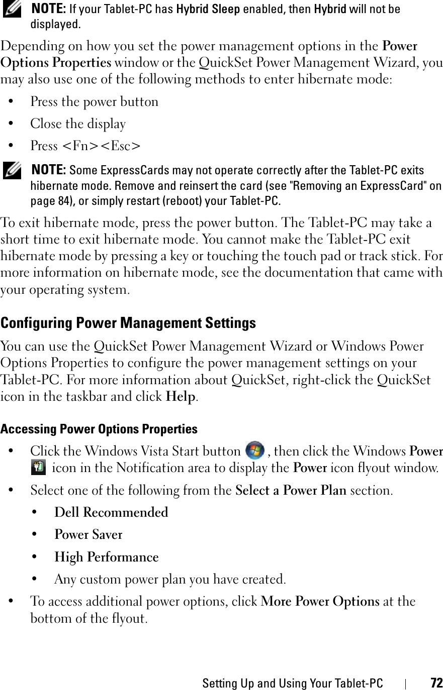 Setting Up and Using Your Tablet-PC 72NOTE: If your Tablet-PC has Hybrid Sleep enabled, then Hybrid will not be displayed.Depending on how you set the power management options in the Power Options Properties window or the QuickSet Power Management Wizard, you may also use one of the following methods to enter hibernate mode:• Press the power button• Close the display• Press &lt;Fn&gt;&lt;Esc&gt;NOTE: Some ExpressCards may not operate correctly after the Tablet-PC exits hibernate mode. Remove and reinsert the card (see &quot;Removing an ExpressCard&quot; on page 84), or simply restart (reboot) your Tablet-PC.To exit hibernate mode, press the power button. The Tablet-PC may take a short time to exit hibernate mode. You cannot make the Tablet-PC exit hibernate mode by pressing a key or touching the touch pad or track stick. For more information on hibernate mode, see the documentation that came with your operating system.Configuring Power Management SettingsYou can use the QuickSet Power Management Wizard or Windows Power Options Properties to configure the power management settings on your Tablet-PC. For more information about QuickSet, right-click the QuickSet icon in the taskbar and click Help.Accessing Power Options Properties• Click the Windows Vista Start button  , then click the Windows Power icon in the Notification area to display the Power icon flyout window. • Select one of the following from the Select a Power Plan section.• Dell Recommended• Power Saver• High Performance• Any custom power plan you have created.• To access additional power options, click More Power Options at the bottom of the flyout.