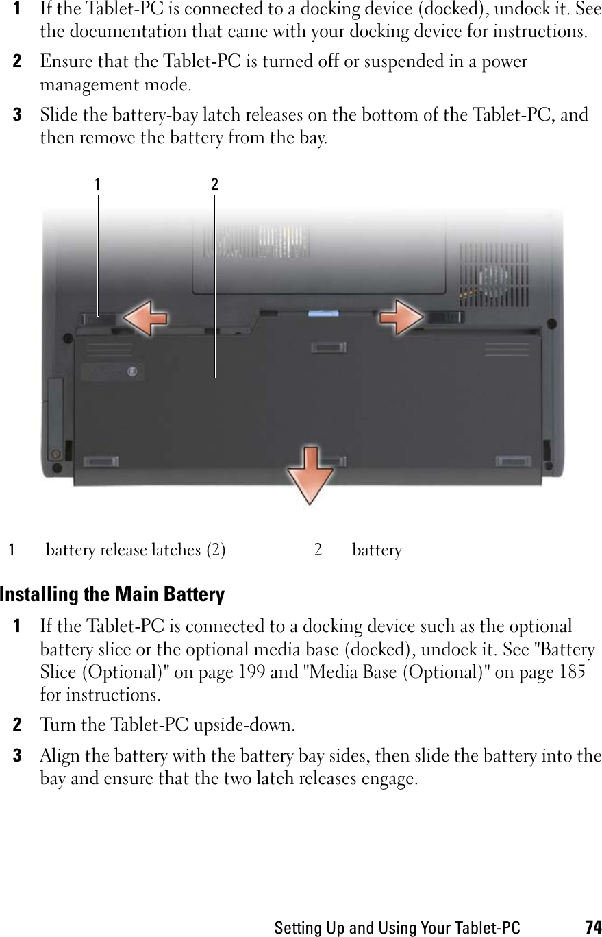 Setting Up and Using Your Tablet-PC 741If the Tablet-PC is connected to a docking device (docked), undock it. See the documentation that came with your docking device for instructions.2Ensure that the Tablet-PC is turned off or suspended in a power management mode.3Slide the battery-bay latch releases on the bottom of the Tablet-PC, and then remove the battery from the bay.Installing the Main Battery1If the Tablet-PC is connected to a docking device such as the optional battery slice or the optional media base (docked), undock it. See &quot;Battery Slice (Optional)&quot; on page 199 and &quot;Media Base (Optional)&quot; on page 185 for instructions.2Turn the Tablet-PC upside-down.3Align the battery with the battery bay sides, then slide the battery into the bay and ensure that the two latch releases engage.1battery release latches (2) 2 battery1 2