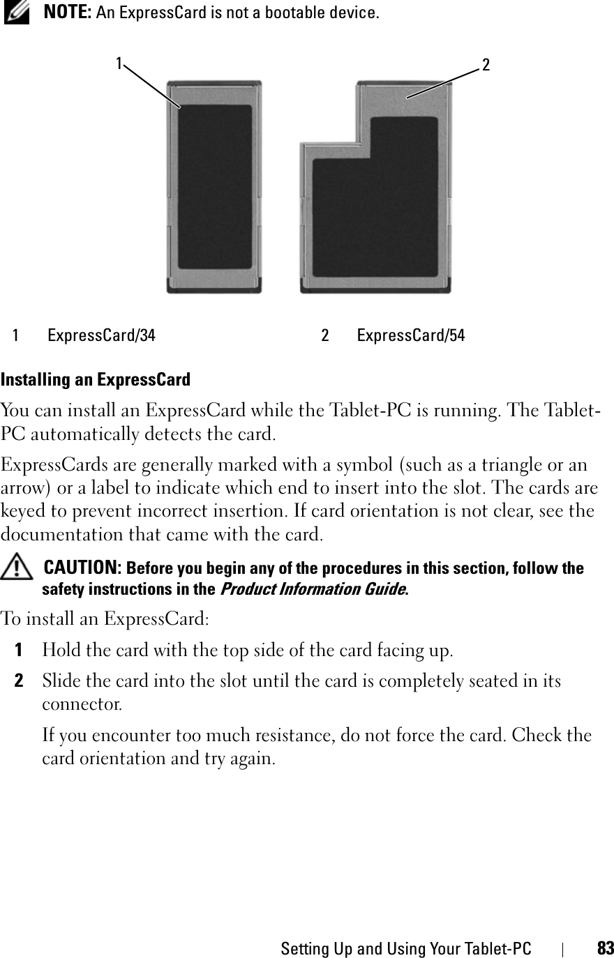 Setting Up and Using Your Tablet-PC 83NOTE: An ExpressCard is not a bootable device.Installing an ExpressCardYou can install an ExpressCard while the Tablet-PC is running. The Tablet-PC automatically detects the card.ExpressCards are generally marked with a symbol (such as a triangle or an arrow) or a label to indicate which end to insert into the slot. The cards are keyed to prevent incorrect insertion. If card orientation is not clear, see the documentation that came with the card. CAUTION: Before you begin any of the procedures in this section, follow the safety instructions in the Product Information Guide.To install an ExpressCard:1Hold the card with the top side of the card facing up.2Slide the card into the slot until the card is completely seated in its connector. If you encounter too much resistance, do not force the card. Check the card orientation and try again.1 ExpressCard/34 2 ExpressCard/5412