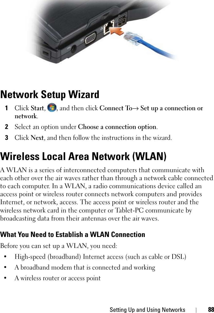 Setting Up and Using Networks 88Network Setup Wizard1ClickStart,, and then click Connect To→ Set up a connection or network.2Select an option under Choose a connection option.3ClickNext, and then follow the instructions in the wizard.Wireless Local Area Network (WLAN)A WLAN is a series of interconnected computers that communicate with each other over the air waves rather than through a network cable connected to each computer. In a WLAN, a radio communications device called an access point or wireless router connects network computers and provides Internet, or network, access. The access point or wireless router and the wireless network card in the computer or Tablet-PC communicate by broadcasting data from their antennas over the air waves.What You Need to Establish a WLAN ConnectionBefore you can set up a WLAN, you need:• High-speed (broadband) Internet access (such as cable or DSL)• A broadband modem that is connected and working• A wireless router or access point