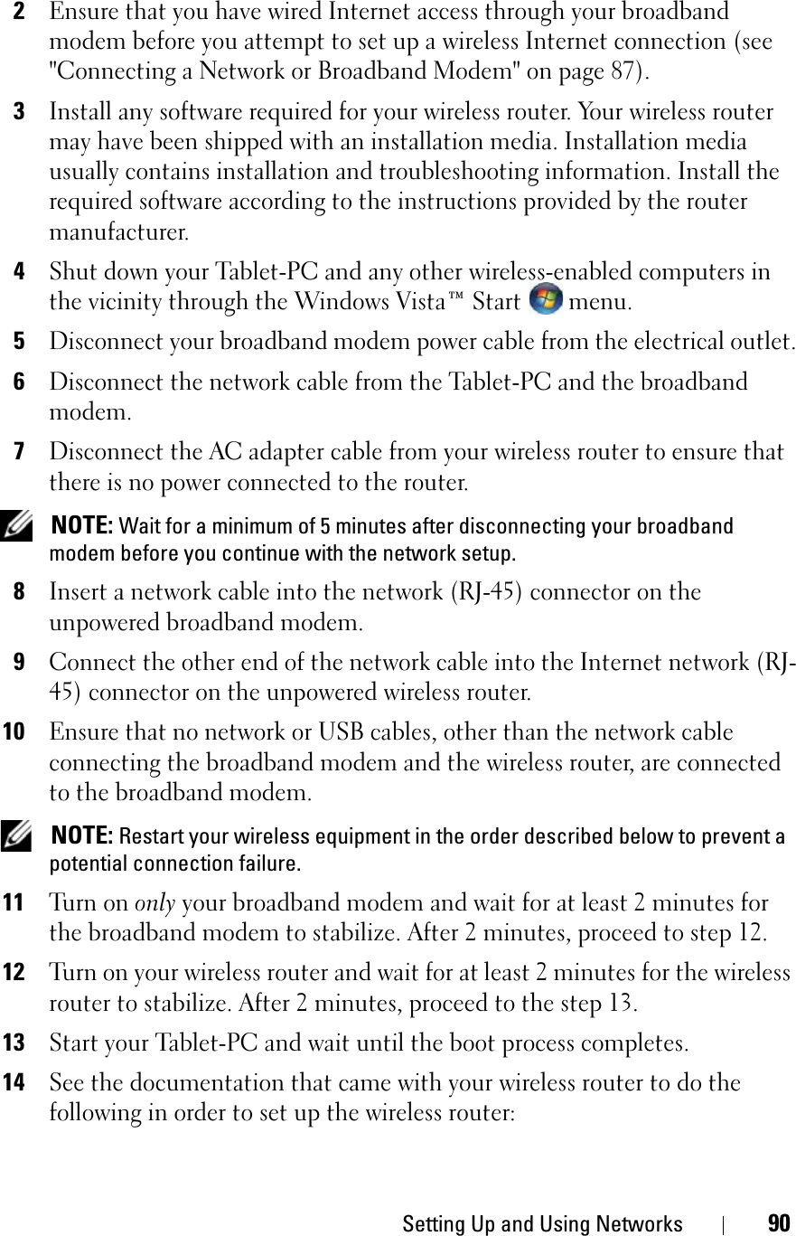Setting Up and Using Networks 902Ensure that you have wired Internet access through your broadband modem before you attempt to set up a wireless Internet connection (see &quot;Connecting a Network or Broadband Modem&quot; on page 87).3Install any software required for your wireless router. Your wireless router may have been shipped with an installation media. Installation media usually contains installation and troubleshooting information. Install the required software according to the instructions provided by the router manufacturer. 4Shut down your Tablet-PC and any other wireless-enabled computers in the vicinity through the Windows Vista™ Start   menu. 5Disconnect your broadband modem power cable from the electrical outlet.6Disconnect the network cable from the Tablet-PC and the broadband modem.7Disconnect the AC adapter cable from your wireless router to ensure that there is no power connected to the router.NOTE: Wait for a minimum of 5 minutes after disconnecting your broadband modem before you continue with the network setup.8Insert a network cable into the network (RJ-45) connector on the unpowered broadband modem.9Connect the other end of the network cable into the Internet network (RJ-45) connector on the unpowered wireless router.10Ensure that no network or USB cables, other than the network cable connecting the broadband modem and the wireless router, are connected to the broadband modem.NOTE: Restart your wireless equipment in the order described below to prevent a potential connection failure.11Tu r n  o n  only your broadband modem and wait for at least 2 minutes for the broadband modem to stabilize. After 2 minutes, proceed to step 12.12Turn on your wireless router and wait for at least 2 minutes for the wireless router to stabilize. After 2 minutes, proceed to the step 13.13Start your Tablet-PC and wait until the boot process completes.14See the documentation that came with your wireless router to do the following in order to set up the wireless router: