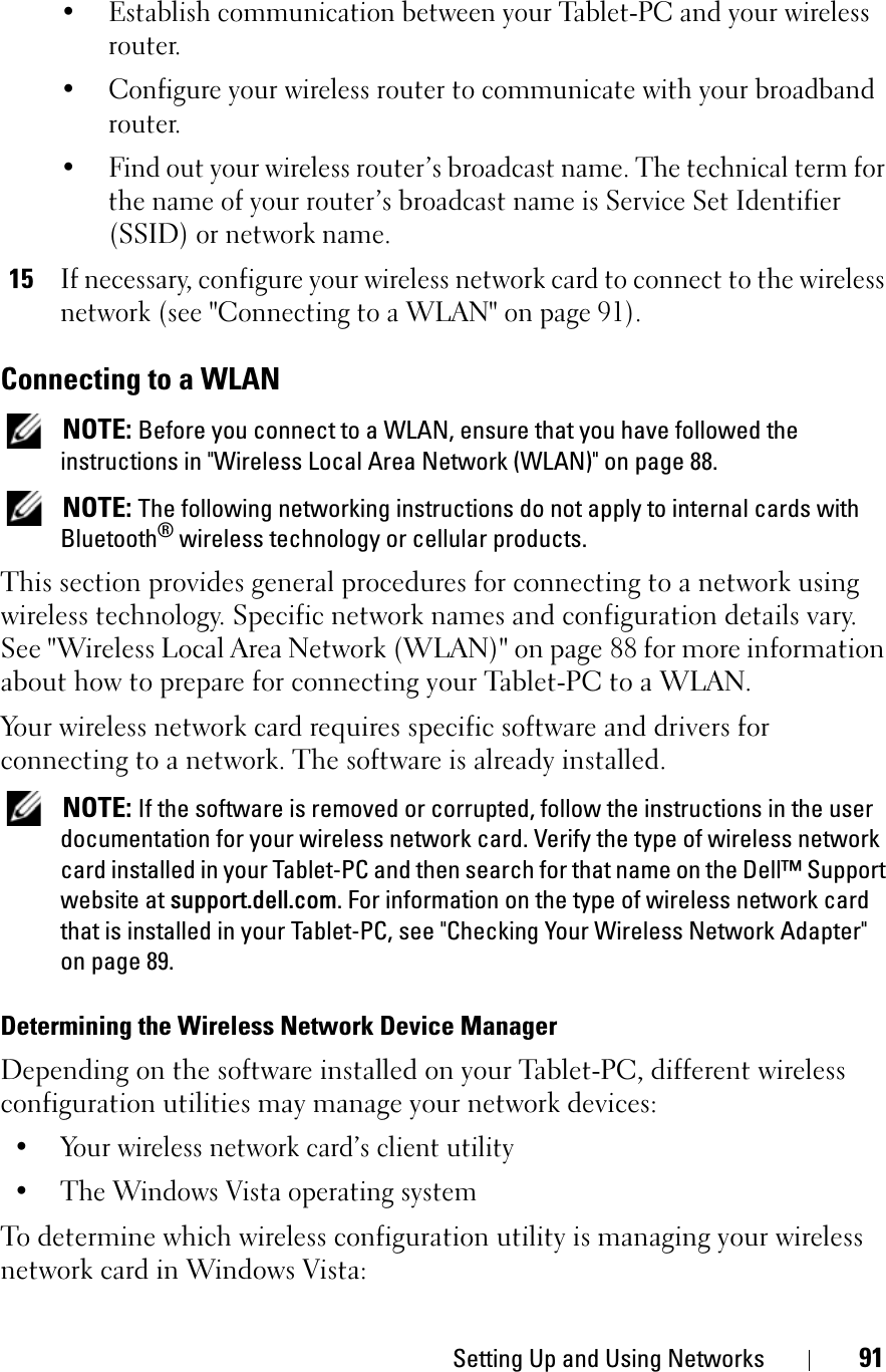 Setting Up and Using Networks 91• Establish communication between your Tablet-PC and your wireless router.• Configure your wireless router to communicate with your broadband router.• Find out your wireless router’s broadcast name. The technical term for the name of your router’s broadcast name is Service Set Identifier (SSID) or network name.15If necessary, configure your wireless network card to connect to the wireless network (see &quot;Connecting to a WLAN&quot; on page 91).Connecting to a WLANNOTE: Before you connect to a WLAN, ensure that you have followed the instructions in &quot;Wireless Local Area Network (WLAN)&quot; on page 88.NOTE: The following networking instructions do not apply to internal cards with Bluetooth® wireless technology or cellular products.This section provides general procedures for connecting to a network using wireless technology. Specific network names and configuration details vary. See &quot;Wireless Local Area Network (WLAN)&quot; on page 88 for more information about how to prepare for connecting your Tablet-PC to a WLAN. Your wireless network card requires specific software and drivers for connecting to a network. The software is already installed. NOTE: If the software is removed or corrupted, follow the instructions in the user documentation for your wireless network card. Verify the type of wireless network card installed in your Tablet-PC and then search for that name on the Dell™ Support website at support.dell.com. For information on the type of wireless network card that is installed in your Tablet-PC, see &quot;Checking Your Wireless Network Adapter&quot; on page 89.Determining the Wireless Network Device ManagerDepending on the software installed on your Tablet-PC, different wireless configuration utilities may manage your network devices:• Your wireless network card’s client utility• The Windows Vista operating systemTo determine which wireless configuration utility is managing your wireless network card in Windows Vista: 