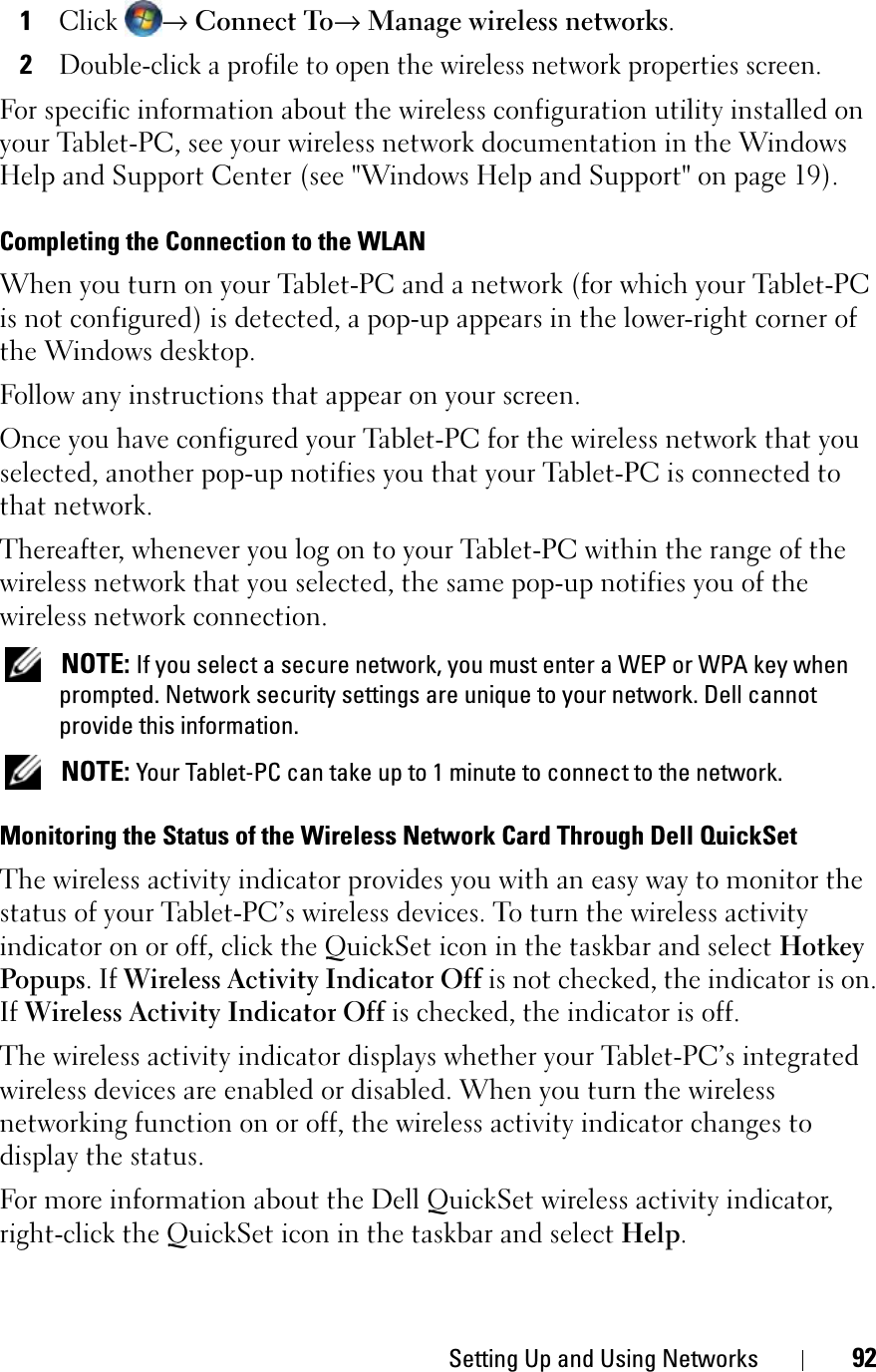 Setting Up and Using Networks 921Click→ Connect To→Manage wireless networks.2Double-click a profile to open the wireless network properties screen.For specific information about the wireless configuration utility installed on your Tablet-PC, see your wireless network documentation in the Windows Help and Support Center (see &quot;Windows Help and Support&quot; on page 19).Completing the Connection to the WLANWhen you turn on your Tablet-PC and a network (for which your Tablet-PC is not configured) is detected, a pop-up appears in the lower-right corner of the Windows desktop. Follow any instructions that appear on your screen.Once you have configured your Tablet-PC for the wireless network that you selected, another pop-up notifies you that your Tablet-PC is connected to that network. Thereafter, whenever you log on to your Tablet-PC within the range of the wireless network that you selected, the same pop-up notifies you of the wireless network connection. NOTE: If you select a secure network, you must enter a WEP or WPA key when prompted. Network security settings are unique to your network. Dell cannot provide this information. NOTE: Your Tablet-PC can take up to 1 minute to connect to the network. Monitoring the Status of the Wireless Network Card Through Dell QuickSetThe wireless activity indicator provides you with an easy way to monitor the status of your Tablet-PC’s wireless devices. To turn the wireless activity indicator on or off, click the QuickSet icon in the taskbar and select HotkeyPopups. If Wireless Activity Indicator Off is not checked, the indicator is on. If Wireless Activity Indicator Off is checked, the indicator is off.The wireless activity indicator displays whether your Tablet-PC’s integrated wireless devices are enabled or disabled. When you turn the wireless networking function on or off, the wireless activity indicator changes to display the status. For more information about the Dell QuickSet wireless activity indicator, right-click the QuickSet icon in the taskbar and select Help.