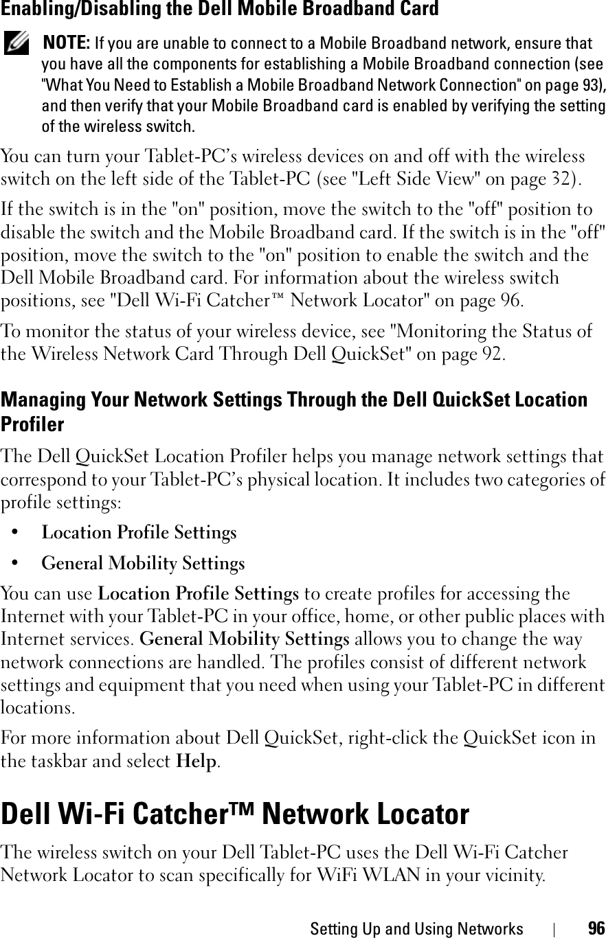 Setting Up and Using Networks 96Enabling/Disabling the Dell Mobile Broadband CardNOTE: If you are unable to connect to a Mobile Broadband network, ensure that you have all the components for establishing a Mobile Broadband connection (see &quot;What You Need to Establish a Mobile Broadband Network Connection&quot; on page 93), and then verify that your Mobile Broadband card is enabled by verifying the setting of the wireless switch.You can turn your Tablet-PC’s wireless devices on and off with the wireless switch on the left side of the Tablet-PC (see &quot;Left Side View&quot; on page 32). If the switch is in the &quot;on&quot; position, move the switch to the &quot;off&quot; position to disable the switch and the Mobile Broadband card. If the switch is in the &quot;off&quot; position, move the switch to the &quot;on&quot; position to enable the switch and the Dell Mobile Broadband card. For information about the wireless switch positions, see &quot;Dell Wi-Fi Catcher™ Network Locator&quot; on page 96.To monitor the status of your wireless device, see &quot;Monitoring the Status of the Wireless Network Card Through Dell QuickSet&quot; on page 92.Managing Your Network Settings Through the Dell QuickSet Location ProfilerThe Dell QuickSet Location Profiler helps you manage network settings that correspond to your Tablet-PC’s physical location. It includes two categories of profile settings:• Location Profile Settings• General Mobility SettingsYou can use Location Profile Settings to create profiles for accessing the Internet with your Tablet-PC in your office, home, or other public places with Internet services. General Mobility Settings allows you to change the way network connections are handled. The profiles consist of different network settings and equipment that you need when using your Tablet-PC in different locations.For more information about Dell QuickSet, right-click the QuickSet icon in the taskbar and select Help.Dell Wi-Fi Catcher™ Network LocatorThe wireless switch on your Dell Tablet-PC uses the Dell Wi-Fi Catcher Network Locator to scan specifically for WiFi WLAN in your vicinity. 