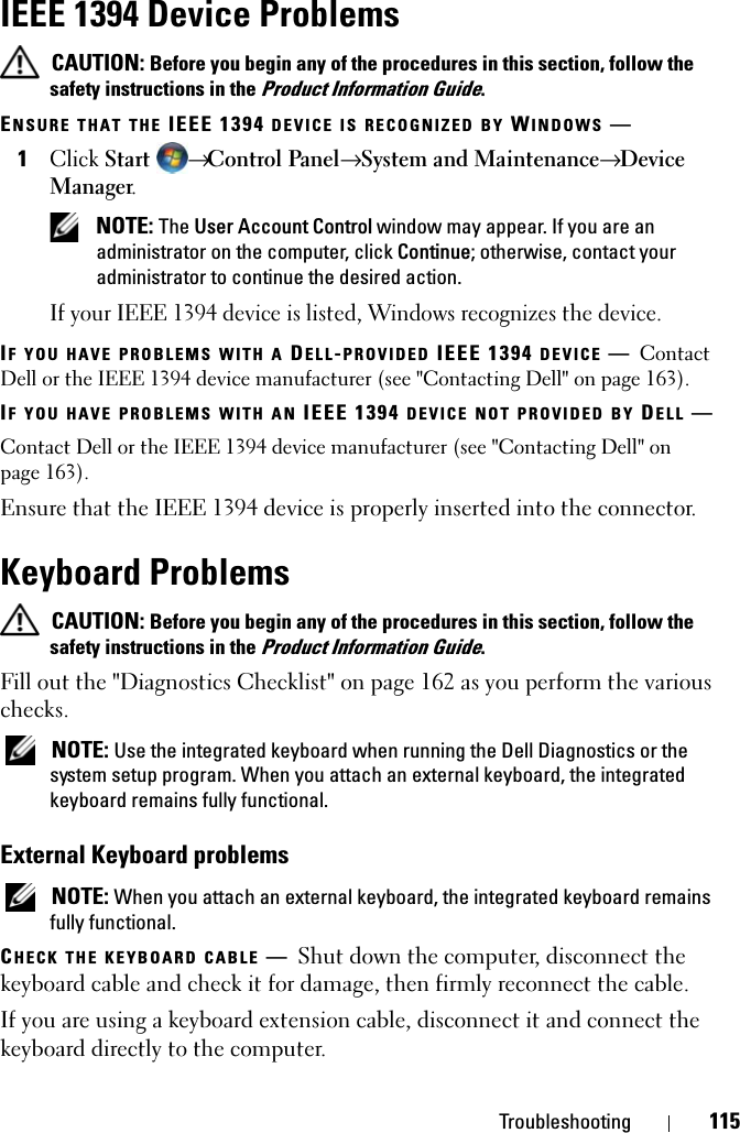 Troubleshooting 115IEEE 1394 Device Problems CAUTION: Before you begin any of the procedures in this section, follow the safety instructions in the Product Information Guide.ENSURE THAT THE IEEE 1394 DEVICE IS RECOGNIZED BY WINDOWS —1Click Start → Control Panel→ System and Maintenance→ Device Manager. NOTE: The User Account Control window may appear. If you are an administrator on the computer, click Continue; otherwise, contact your administrator to continue the desired action.If your IEEE 1394 device is listed, Windows recognizes the device.IF YOU HAVE PROBLEMS WITH A DELL-PROVIDED IEEE 1394 DEVICE —Contact Dell or the IEEE 1394 device manufacturer (see &quot;Contacting Dell&quot; on page 163). IF YOU HAVE PROBLEMS WITH AN IEEE 1394 DEVICE NOT PROVIDED BY DELL —Contact Dell or the IEEE 1394 device manufacturer (see &quot;Contacting Dell&quot; on page 163). Ensure that the IEEE 1394 device is properly inserted into the connector.Keyboard Problems CAUTION: Before you begin any of the procedures in this section, follow the safety instructions in the Product Information Guide.Fill out the &quot;Diagnostics Checklist&quot; on page 162 as you perform the various checks. NOTE: Use the integrated keyboard when running the Dell Diagnostics or the system setup program. When you attach an external keyboard, the integrated keyboard remains fully functional.External Keyboard problems NOTE: When you attach an external keyboard, the integrated keyboard remains fully functional.CHECK THE KEYBOARD CABLE —Shut down the computer, disconnect the keyboard cable and check it for damage, then firmly reconnect the cable.If you are using a keyboard extension cable, disconnect it and connect the keyboard directly to the computer.