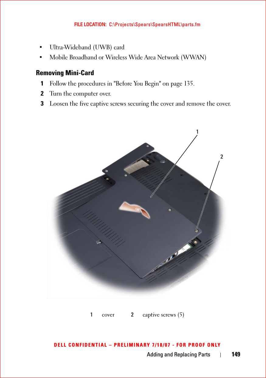 Adding and Replacing Parts 149FILE LOCATION:  C:\Projects\Spears\SpearsHTML\parts.fmDELL CONFIDENTIAL – PRELIMINARY 7/18/07 - FOR PROOF ONLY• Ultra-Wideband (UWB) card• Mobile Broadband or Wireless Wide Area Network (WWAN) Removing Mini-Card1Follow the procedures in &quot;Before You Begin&quot; on page 135. 2Turn the computer over.3Loosen the five captive screws securing the cover and remove the cover.1cover 2captive screws (5)21