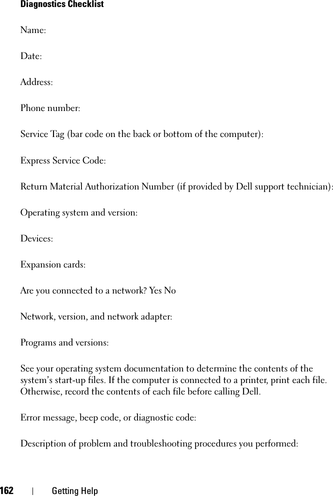 162 Getting HelpDiagnostics ChecklistName:Date:Address:Phone number:Service Tag (bar code on the back or bottom of the computer):Express Service Code:Return Material Authorization Number (if provided by Dell support technician):Operating system and version:Devices:Expansion cards:Are you connected to a network? Yes NoNetwork, version, and network adapter:Programs and versions:See your operating system documentation to determine the contents of the system’s start-up files. If the computer is connected to a printer, print each file. Otherwise, record the contents of each file before calling Dell.Error message, beep code, or diagnostic code:Description of problem and troubleshooting procedures you performed: