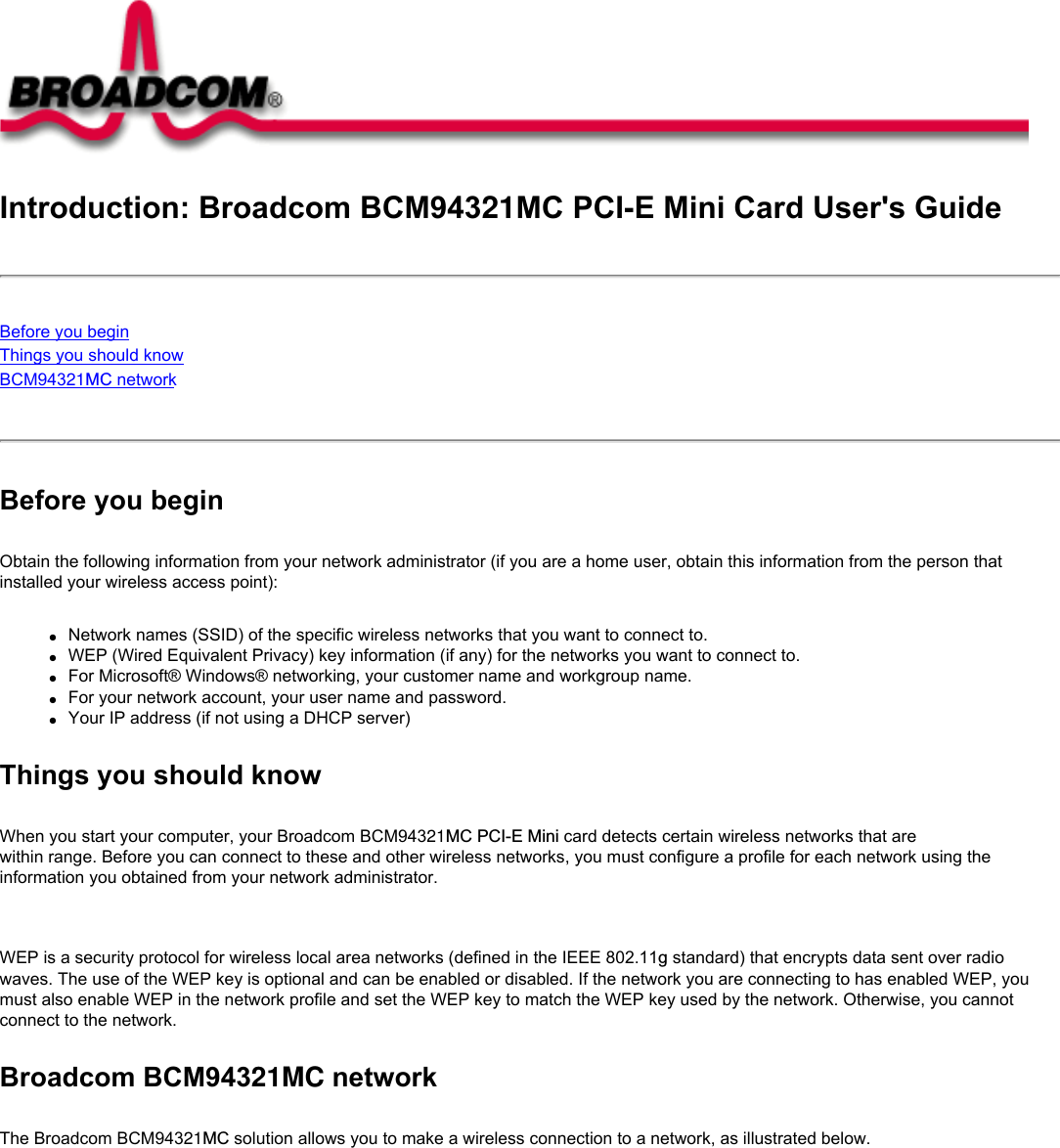 Introduction: Broadcom BCM94321MC PCI-E Mini Card User&apos;s GuideBefore you beginThings you should knowBCM94321MC network Before you beginObtain the following information from your network administrator (if you are a home user, obtain this information from the person that installed your wireless access point):●     Network names (SSID) of the specific wireless networks that you want to connect to.●     WEP (Wired Equivalent Privacy) key information (if any) for the networks you want to connect to.●     For Microsoft® Windows® networking, your customer name and workgroup name.●     For your network account, your user name and password.●     Your IP address (if not using a DHCP server)Things you should knowWhen you start your computer, your Broadcom BCM94321MC PCI-E Mini card detects certain wireless networks that are within range. Before you can connect to these and other wireless networks, you must configure a profile for each network using the information you obtained from your network administrator.   WEP is a security protocol for wireless local area networks (defined in the IEEE 802.11g standard) that encrypts data sent over radio waves. The use of the WEP key is optional and can be enabled or disabled. If the network you are connecting to has enabled WEP, you must also enable WEP in the network profile and set the WEP key to match the WEP key used by the network. Otherwise, you cannot connect to the network.Broadcom BCM94321MC networkThe Broadcom BCM94321MC solution allows you to make a wireless connection to a network, as illustrated below.