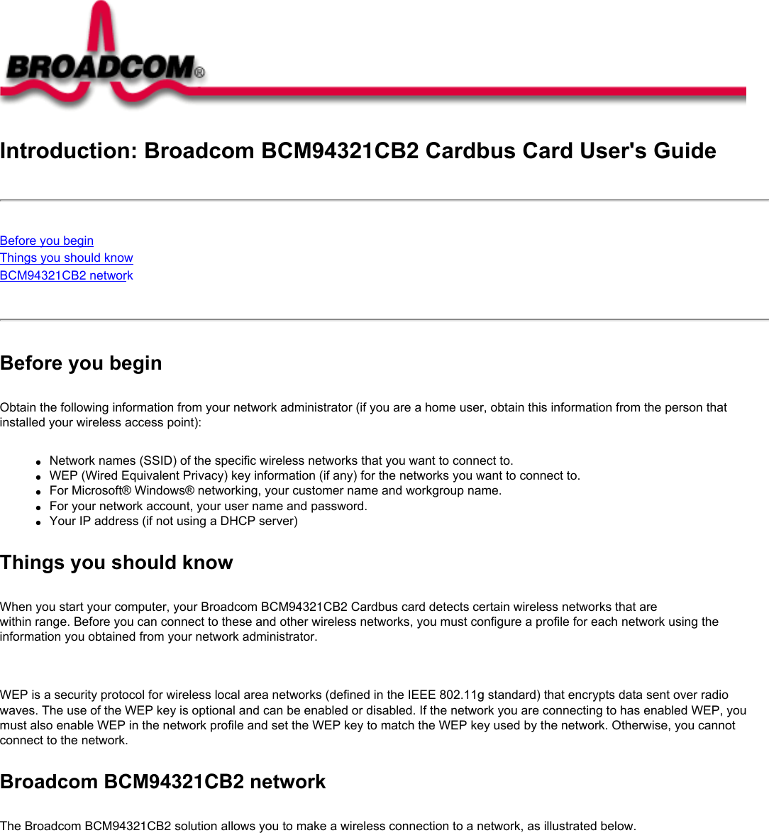 Introduction: Broadcom BCM94321CB2 Cardbus Card User&apos;s GuideBefore you beginThings you should knowBCM94321CB2 network Before you beginObtain the following information from your network administrator (if you are a home user, obtain this information from the person that installed your wireless access point):●     Network names (SSID) of the specific wireless networks that you want to connect to.●     WEP (Wired Equivalent Privacy) key information (if any) for the networks you want to connect to.●     For Microsoft® Windows® networking, your customer name and workgroup name.●     For your network account, your user name and password.●     Your IP address (if not using a DHCP server)Things you should knowWhen you start your computer, your Broadcom BCM94321CB2 Cardbus card detects certain wireless networks that are within range. Before you can connect to these and other wireless networks, you must configure a profile for each network using the information you obtained from your network administrator.   WEP is a security protocol for wireless local area networks (defined in the IEEE 802.11g standard) that encrypts data sent over radio waves. The use of the WEP key is optional and can be enabled or disabled. If the network you are connecting to has enabled WEP, you must also enable WEP in the network profile and set the WEP key to match the WEP key used by the network. Otherwise, you cannot connect to the network.Broadcom BCM94321CB2 networkThe Broadcom BCM94321CB2 solution allows you to make a wireless connection to a network, as illustrated below.