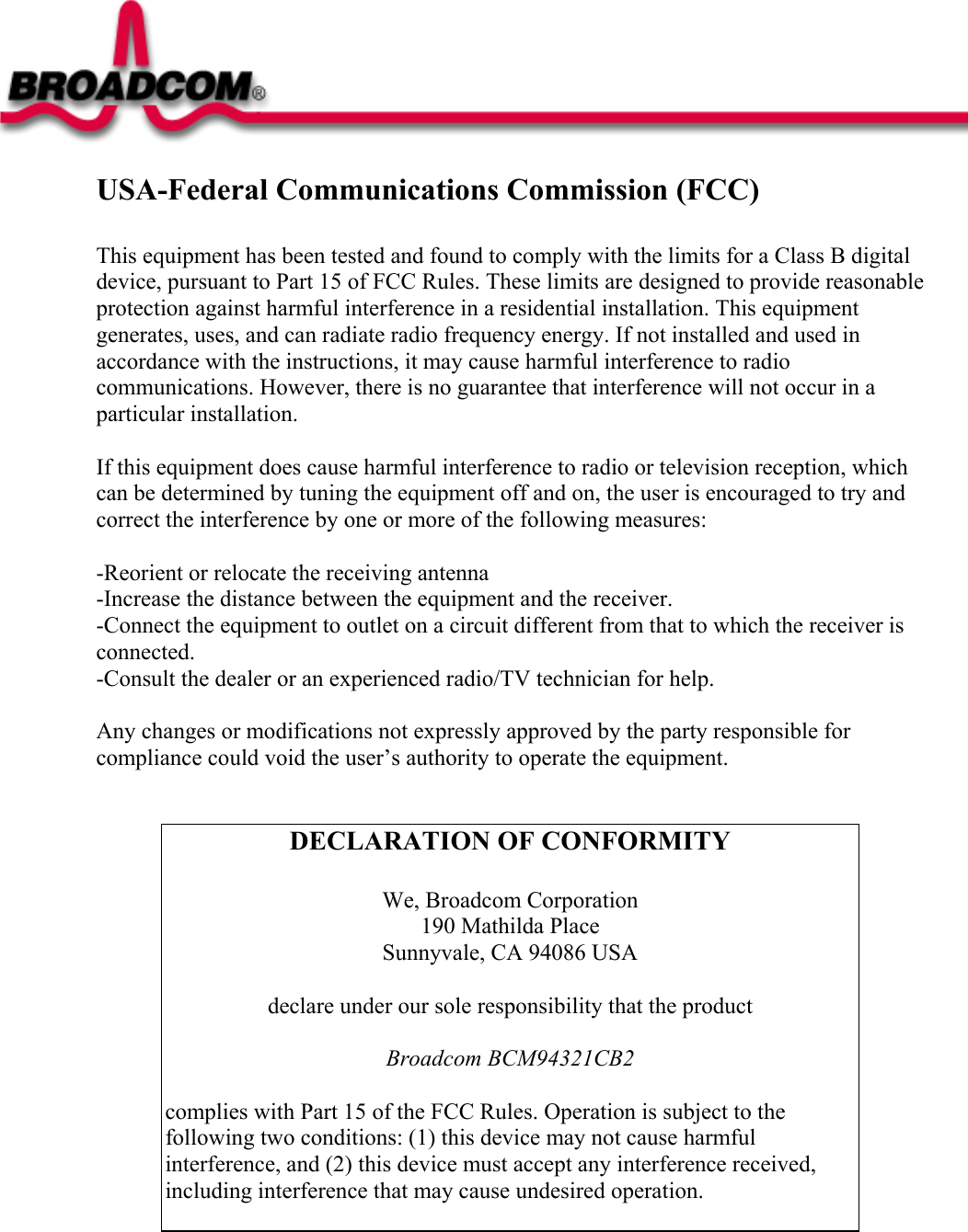 Regulatory Statements for BCM94321CB2  USA-Federal Communications Commission (FCC)  This equipment has been tested and found to comply with the limits for a Class B digital device, pursuant to Part 15 of FCC Rules. These limits are designed to provide reasonable protection against harmful interference in a residential installation. This equipment generates, uses, and can radiate radio frequency energy. If not installed and used in accordance with the instructions, it may cause harmful interference to radio communications. However, there is no guarantee that interference will not occur in a particular installation.  If this equipment does cause harmful interference to radio or television reception, which can be determined by tuning the equipment off and on, the user is encouraged to try and correct the interference by one or more of the following measures:  -Reorient or relocate the receiving antenna -Increase the distance between the equipment and the receiver. -Connect the equipment to outlet on a circuit different from that to which the receiver is connected. -Consult the dealer or an experienced radio/TV technician for help.  Any changes or modifications not expressly approved by the party responsible for compliance could void the user’s authority to operate the equipment.   DECLARATION OF CONFORMITY  We, Broadcom Corporation 190 Mathilda Place  Sunnyvale, CA 94086 USA  declare under our sole responsibility that the product  Broadcom BCM94321CB2  complies with Part 15 of the FCC Rules. Operation is subject to the following two conditions: (1) this device may not cause harmful interference, and (2) this device must accept any interference received, including interference that may cause undesired operation.   